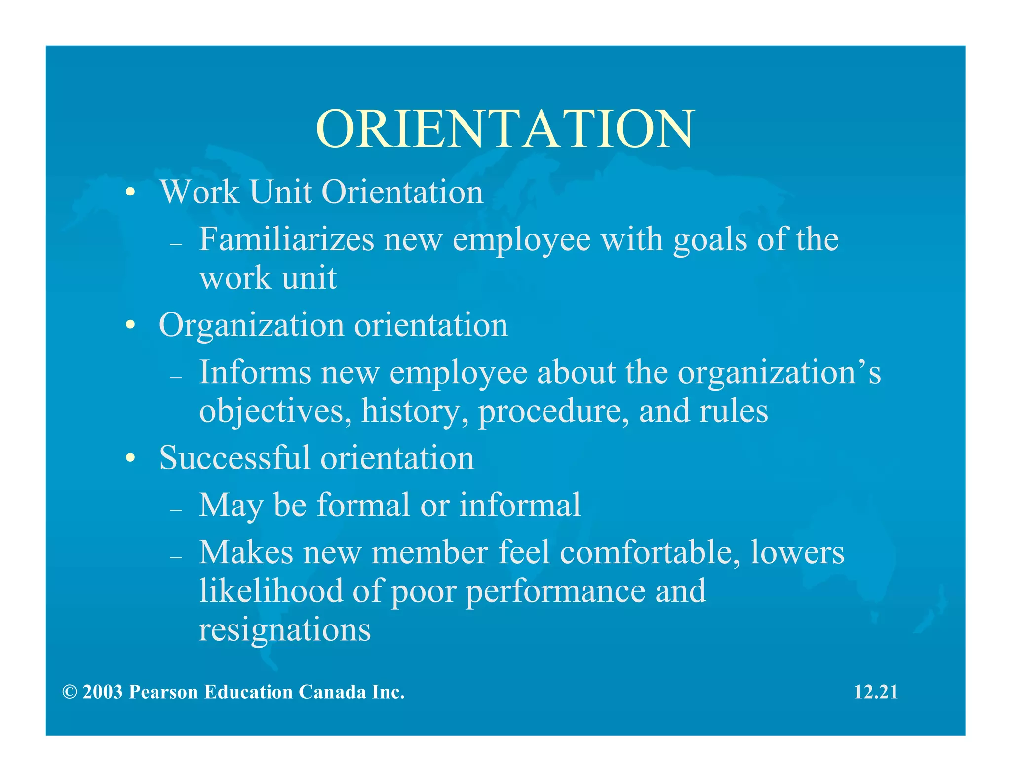 © 2003 Pearson Education Canada Inc.
ORIENTATION
• Work Unit Orientation
– Familiarizes new employee with goals of the
work unit
• Organization orientation
– Informs new employee about the organization’s
objectives, history, procedure, and rules
• Successful orientation
– May be formal or informal
– Makes new member feel comfortable, lowers
likelihood of poor performance and
resignations
12.21
 