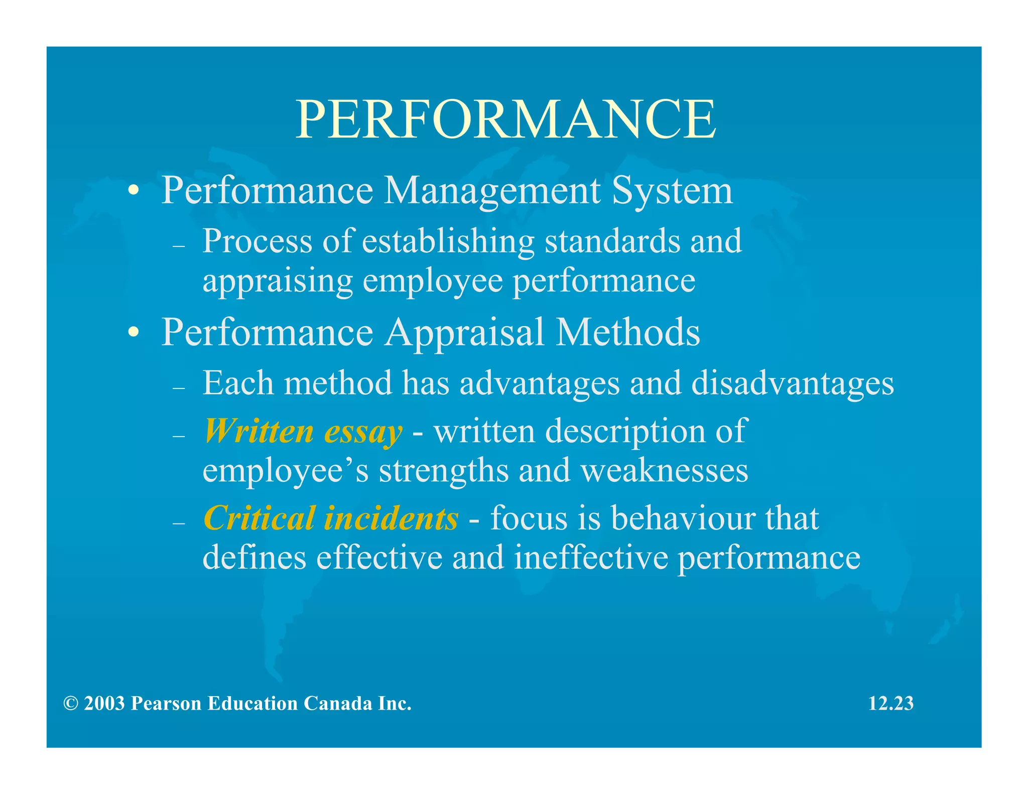 © 2003 Pearson Education Canada Inc.
PERFORMANCE
• Performance Management System
– Process of establishing standards and
appraising employee performance
• Performance Appraisal Methods
– Each method has advantages and disadvantages
– Written essay - written description of
employee’s strengths and weaknesses
– Critical incidents - focus is behaviour that
defines effective and ineffective performance
12.23
 