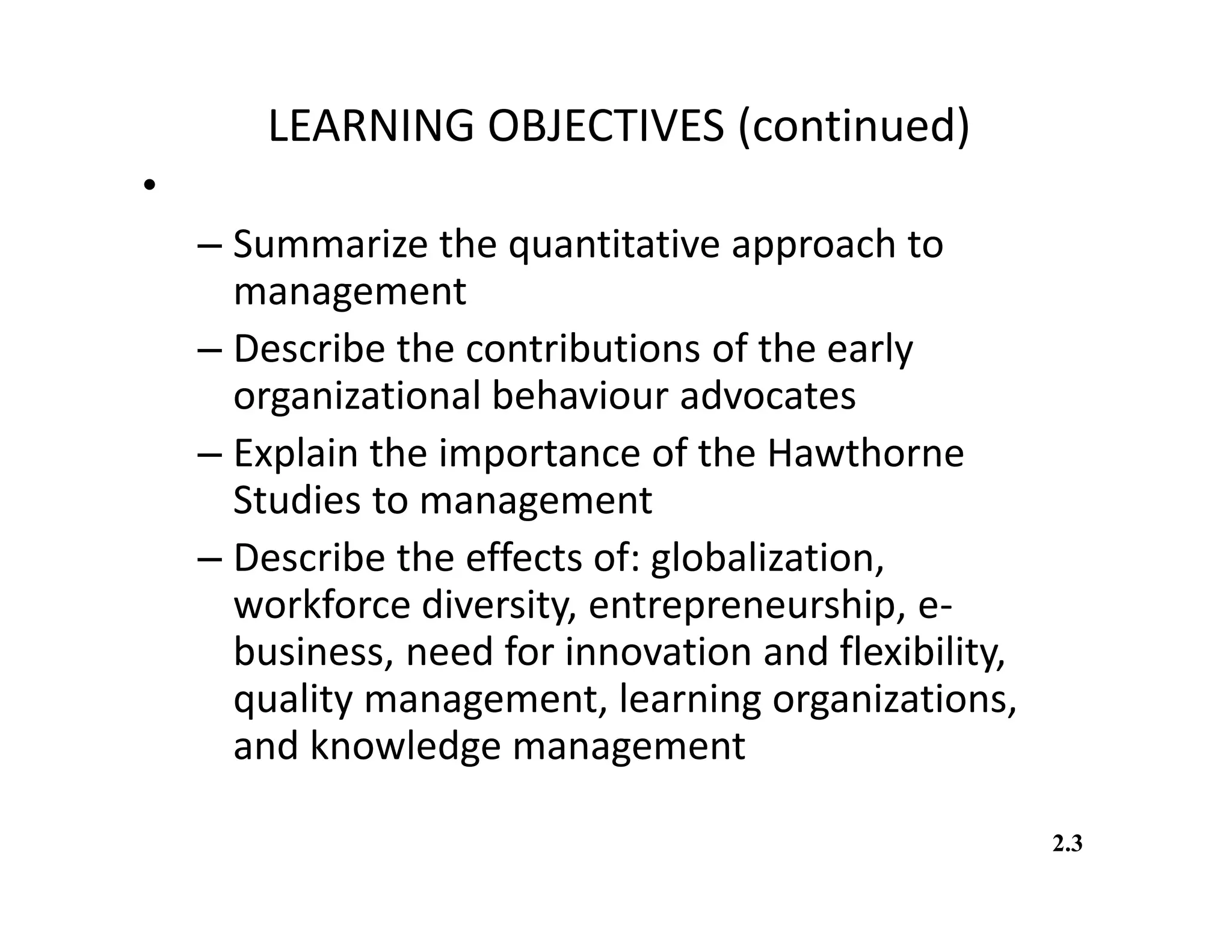 LEARNING OBJECTIVES (continued)
• You should be able to:
– Summarize the quantitative approach to
management
– Describe the contributions of the early
organizational behaviour advocates
– Explain the importance of the Hawthorne
Studies to management
– Describe the effects of: globalization,
workforce diversity, entrepreneurship, e-
business, need for innovation and flexibility,
quality management, learning organizations,
and knowledge management
2.3
 