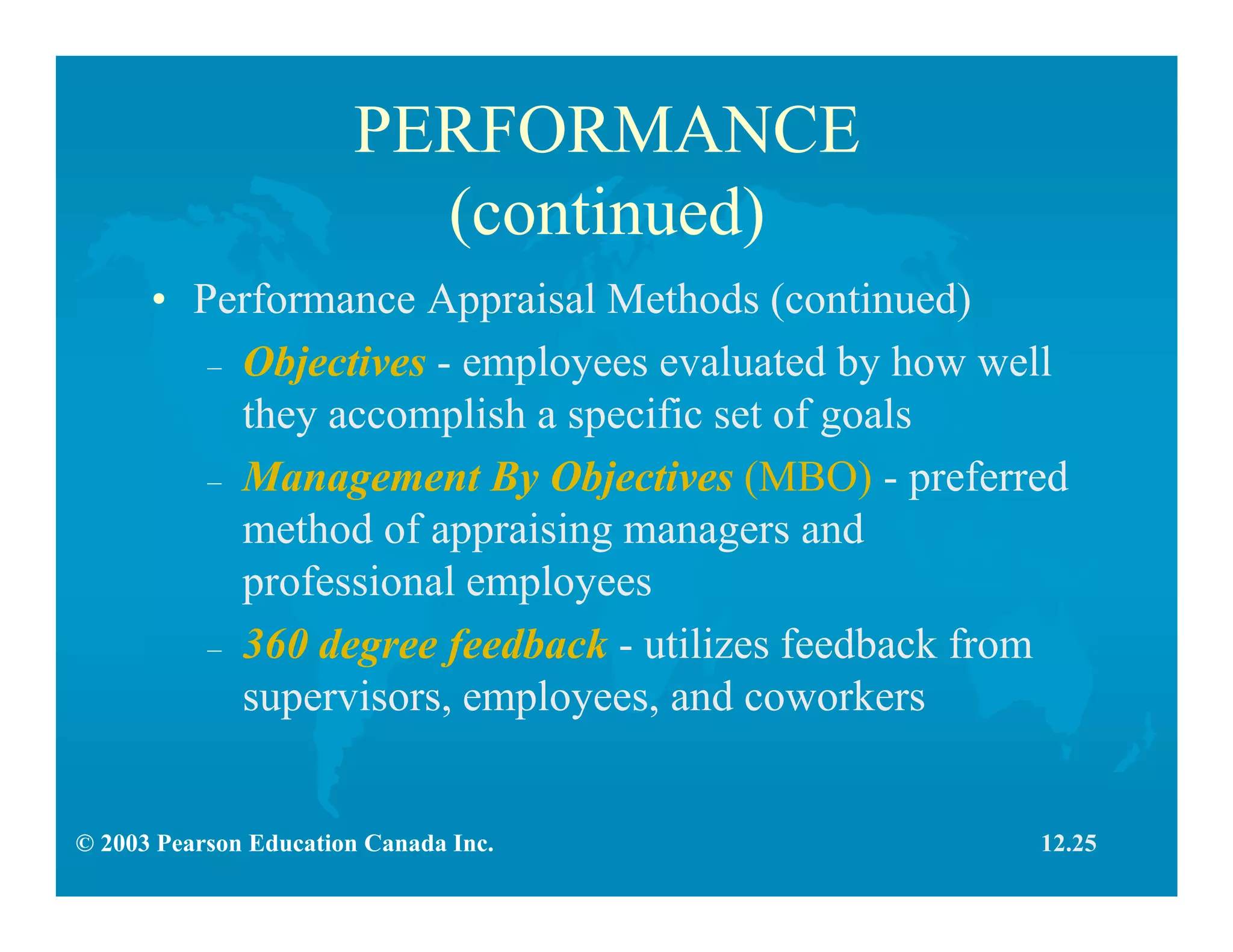 © 2003 Pearson Education Canada Inc.
PERFORMANCE
(continued)
• Performance Appraisal Methods (continued)
– Objectives - employees evaluated by how well
they accomplish a specific set of goals
– Management By Objectives (MBO) - preferred
method of appraising managers and
professional employees
– 360 degree feedback - utilizes feedback from
supervisors, employees, and coworkers
12.25
 