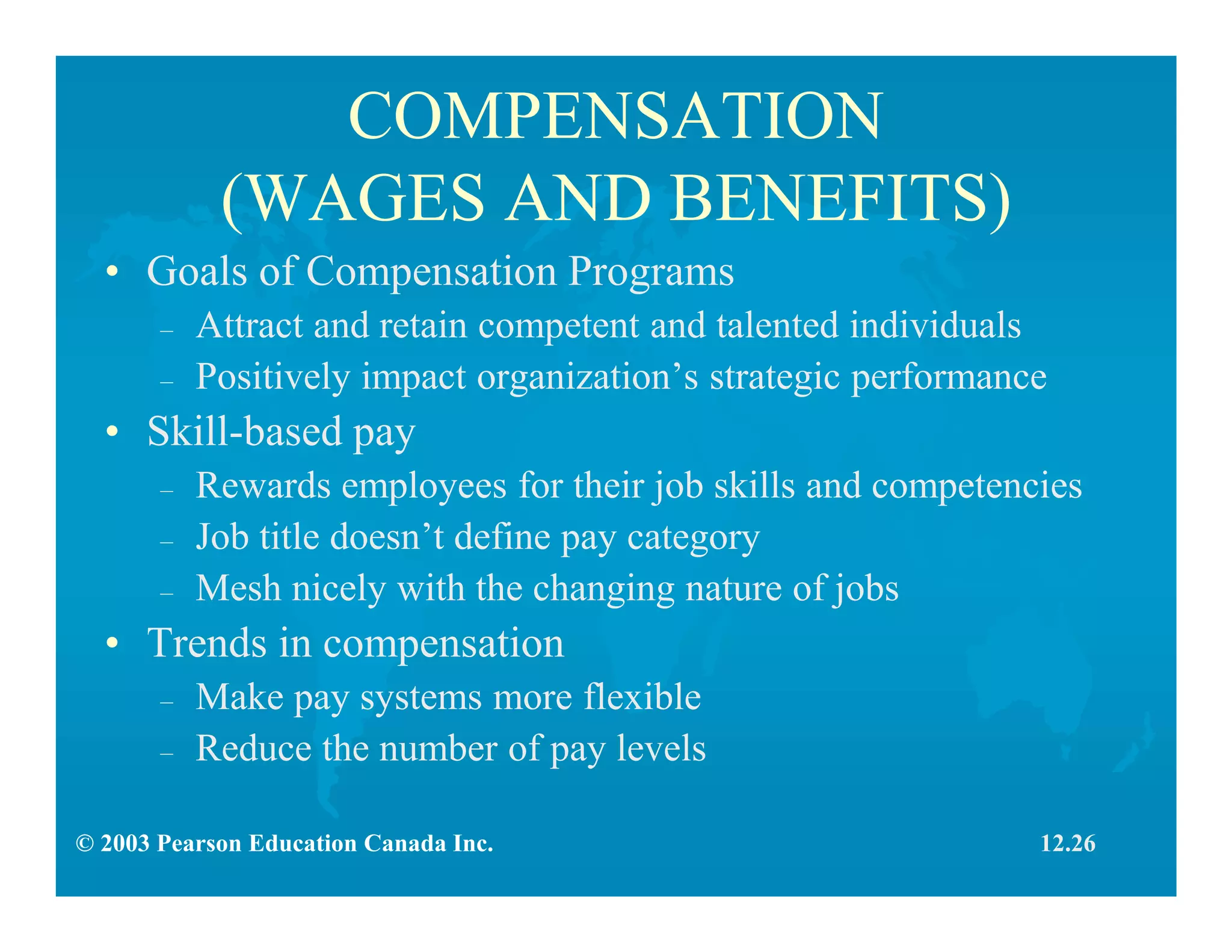 © 2003 Pearson Education Canada Inc.
COMPENSATION
(WAGES AND BENEFITS)
• Goals of Compensation Programs
– Attract and retain competent and talented individuals
– Positively impact organization’s strategic performance
• Skill-based pay
– Rewards employees for their job skills and competencies
– Job title doesn’t define pay category
– Mesh nicely with the changing nature of jobs
• Trends in compensation
– Make pay systems more flexible
– Reduce the number of pay levels
12.26
 