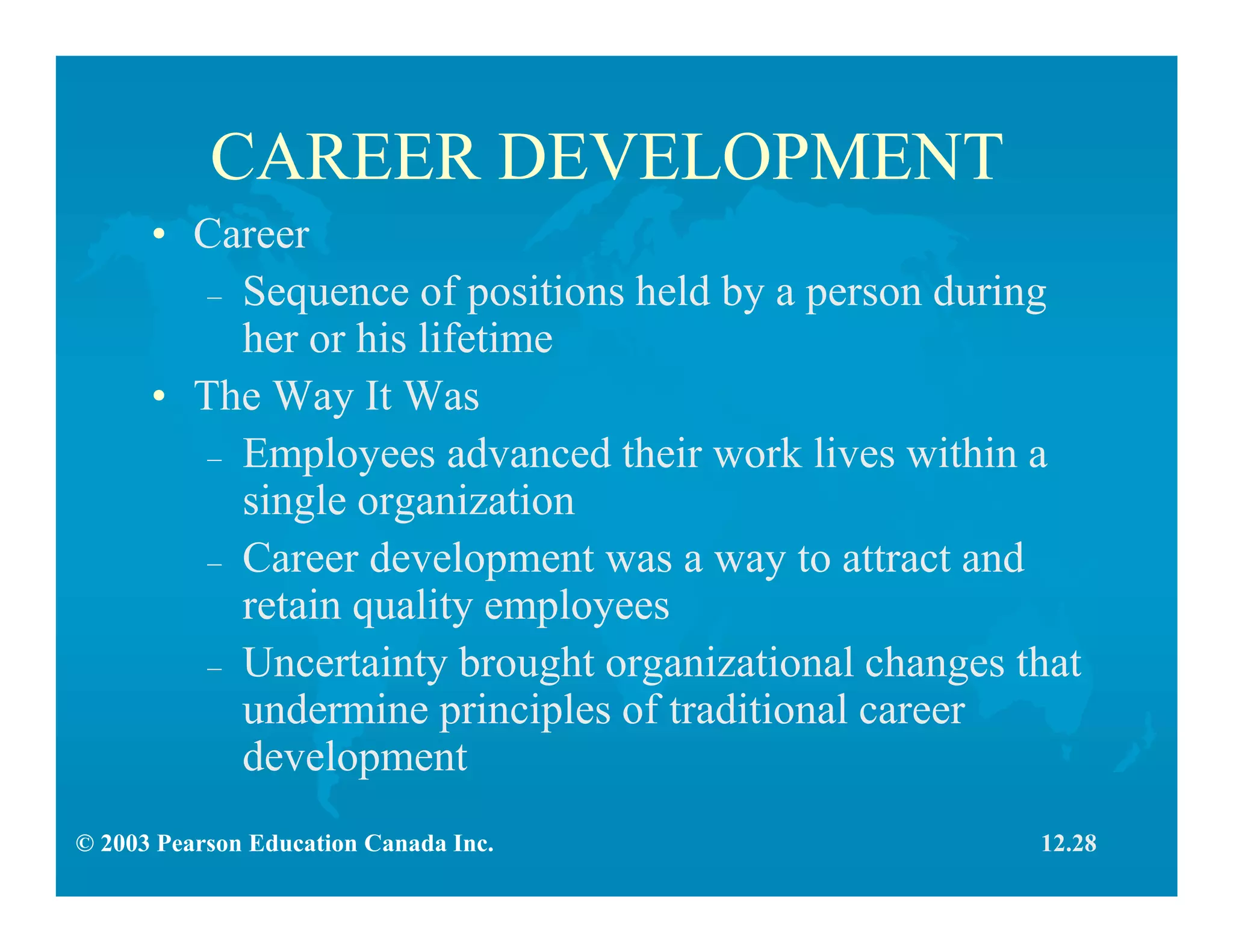 © 2003 Pearson Education Canada Inc.
CAREER DEVELOPMENT
• Career
– Sequence of positions held by a person during
her or his lifetime
• The Way It Was
– Employees advanced their work lives within a
single organization
– Career development was a way to attract and
retain quality employees
– Uncertainty brought organizational changes that
undermine principles of traditional career
development
12.28
 