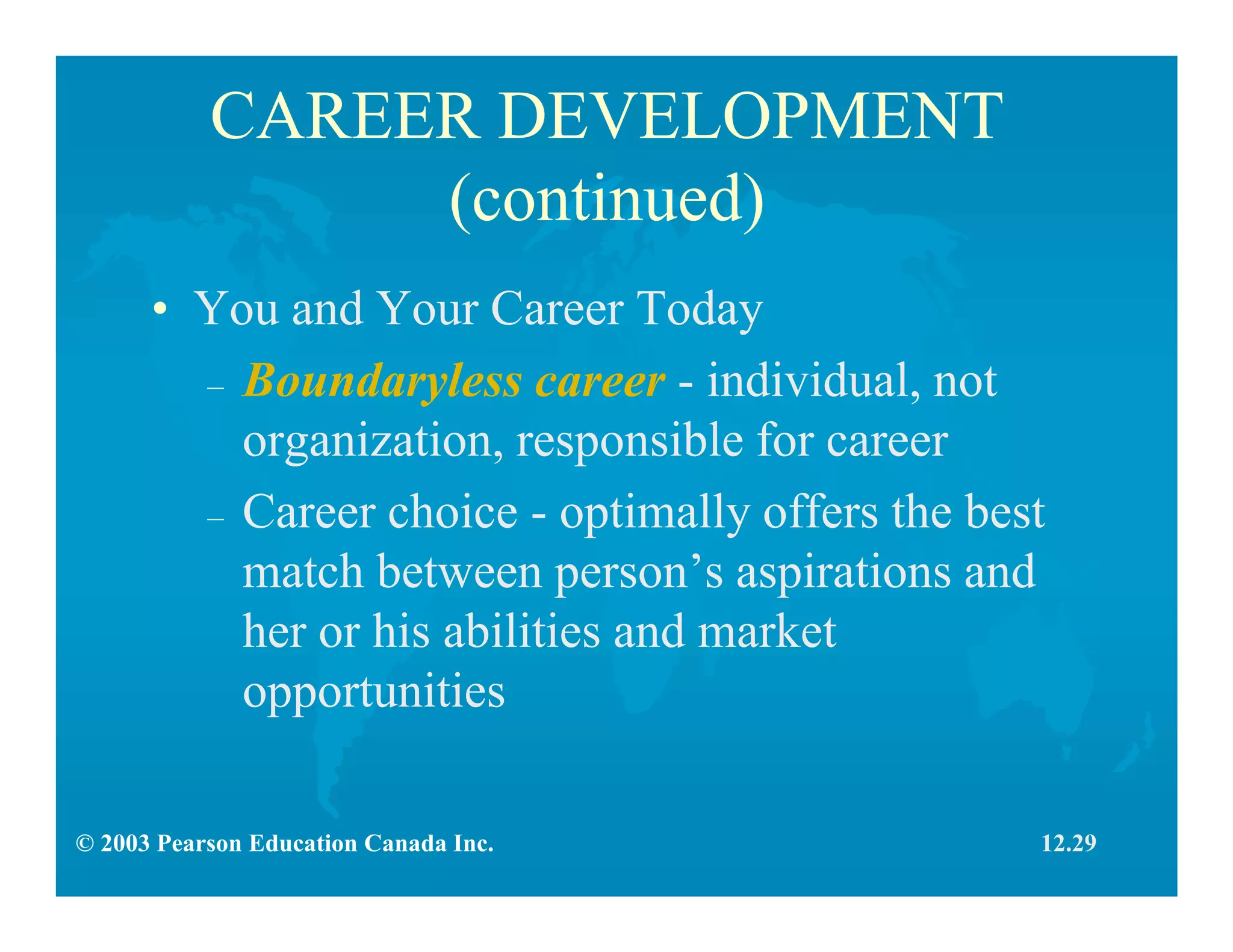 © 2003 Pearson Education Canada Inc.
CAREER DEVELOPMENT
(continued)
• You and Your Career Today
– Boundaryless career - individual, not
organization, responsible for career
– Career choice - optimally offers the best
match between person’s aspirations and
her or his abilities and market
opportunities
12.29
 
