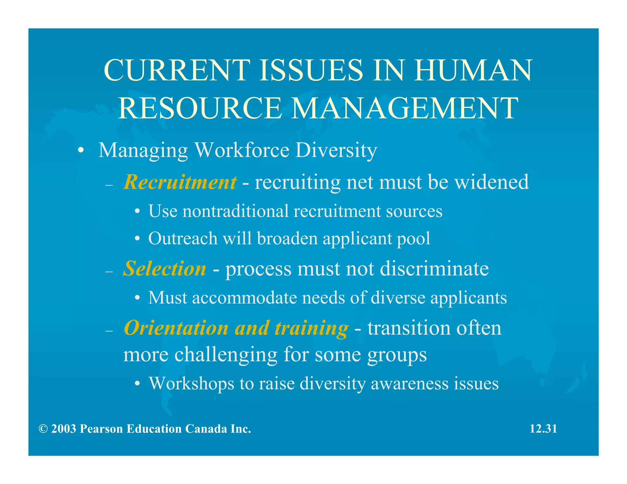 © 2003 Pearson Education Canada Inc.
CURRENT ISSUES IN HUMAN
RESOURCE MANAGEMENT
• Managing Workforce Diversity
– Recruitment - recruiting net must be widened
• Use nontraditional recruitment sources
• Outreach will broaden applicant pool
– Selection - process must not discriminate
• Must accommodate needs of diverse applicants
– Orientation and training - transition often
more challenging for some groups
• Workshops to raise diversity awareness issues
12.31
 