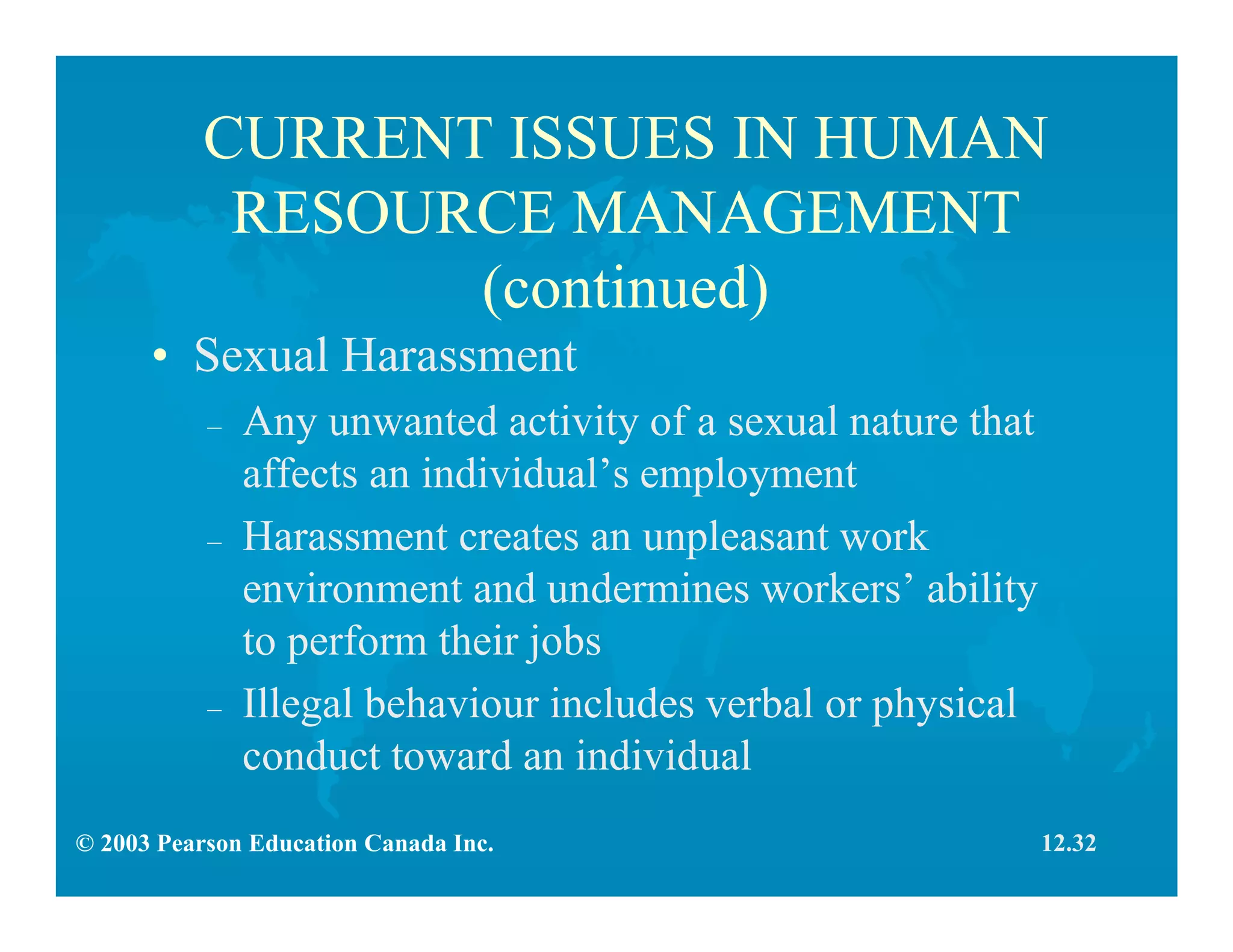 © 2003 Pearson Education Canada Inc.
CURRENT ISSUES IN HUMAN
RESOURCE MANAGEMENT
(continued)
• Sexual Harassment
– Any unwanted activity of a sexual nature that
affects an individual’s employment
– Harassment creates an unpleasant work
environment and undermines workers’ ability
to perform their jobs
– Illegal behaviour includes verbal or physical
conduct toward an individual
12.32
 