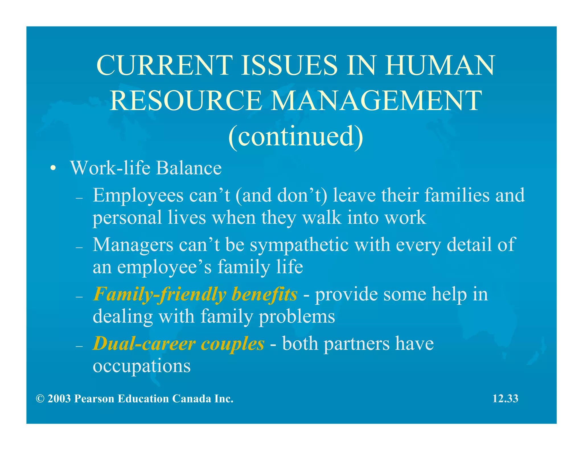 © 2003 Pearson Education Canada Inc.
CURRENT ISSUES IN HUMAN
RESOURCE MANAGEMENT
(continued)
• Work-life Balance
– Employees can’t (and don’t) leave their families and
personal lives when they walk into work
– Managers can’t be sympathetic with every detail of
an employee’s family life
– Family-friendly benefits - provide some help in
dealing with family problems
– Dual-career couples - both partners have
occupations
12.33
 