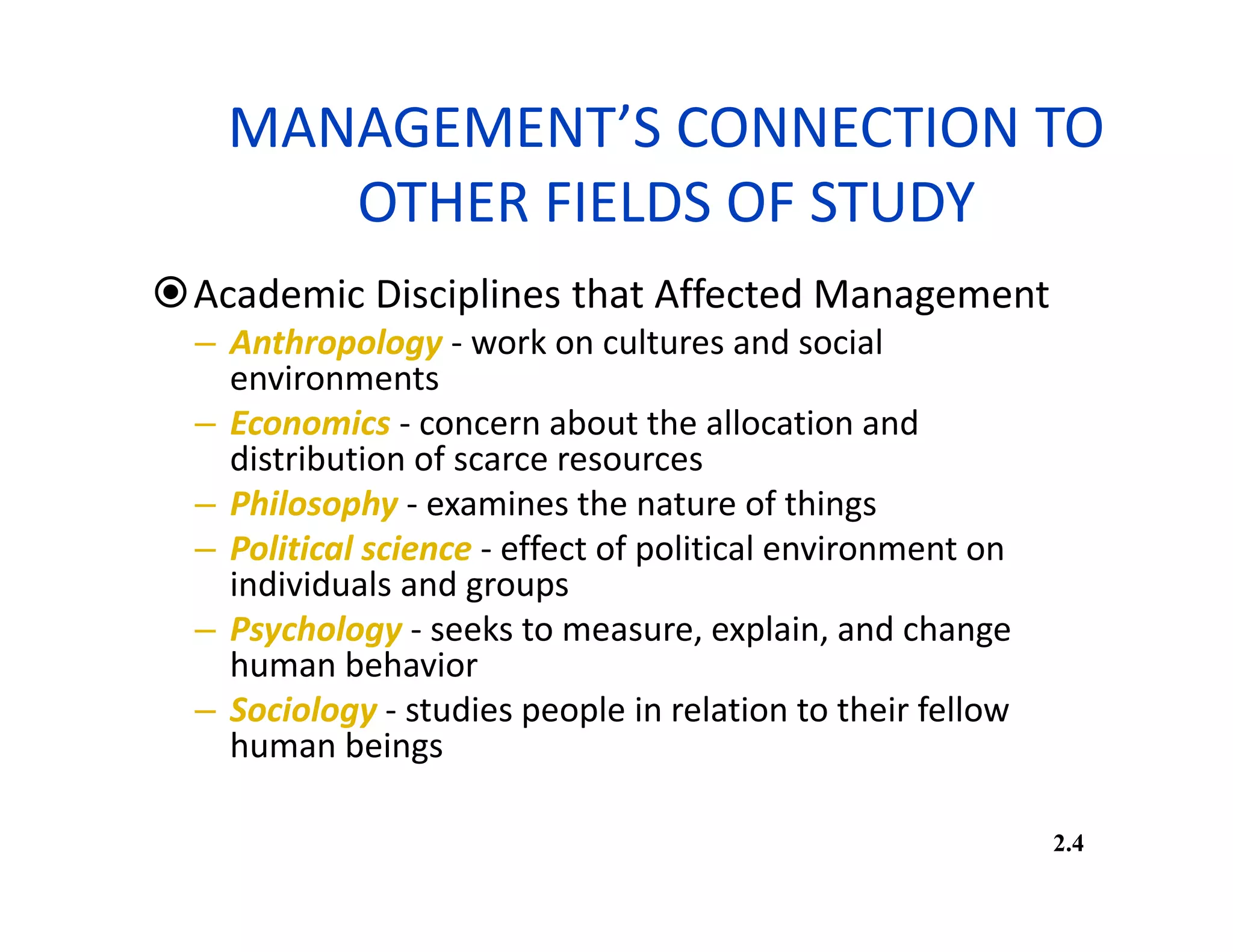 MANAGEMENT’S CONNECTION TO
OTHER FIELDS OF STUDY
Academic Disciplines that Affected Management
– Anthropology - work on cultures and social
environments
– Economics - concern about the allocation and
distribution of scarce resources
– Philosophy - examines the nature of things
– Political science - effect of political environment on
individuals and groups
– Psychology - seeks to measure, explain, and change
human behavior
– Sociology - studies people in relation to their fellow
human beings
2.4
 