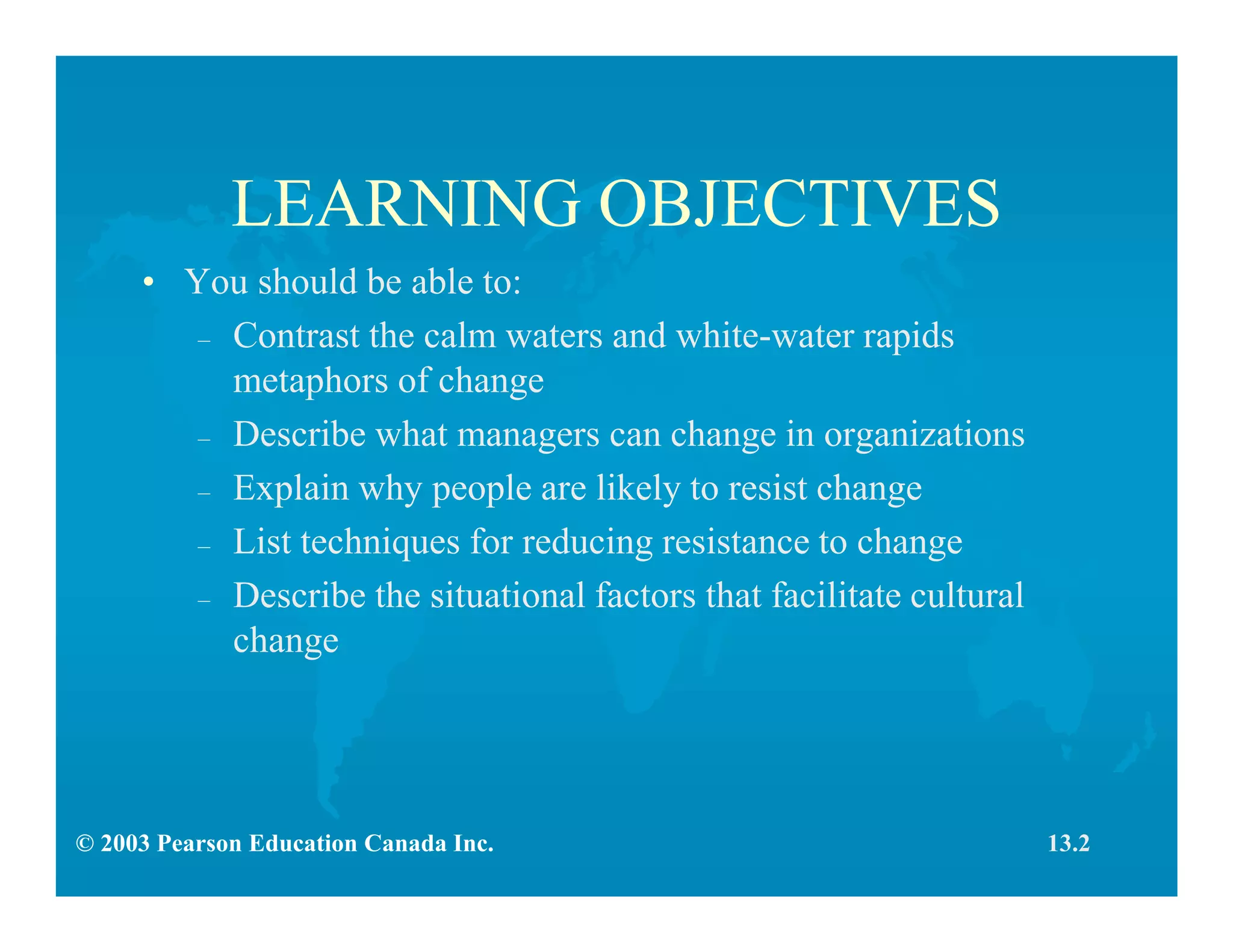 © 2003 Pearson Education Canada Inc.
LEARNING OBJECTIVES
• You should be able to:
– Contrast the calm waters and white-water rapids
metaphors of change
– Describe what managers can change in organizations
– Explain why people are likely to resist change
– List techniques for reducing resistance to change
– Describe the situational factors that facilitate cultural
change
13.2
 