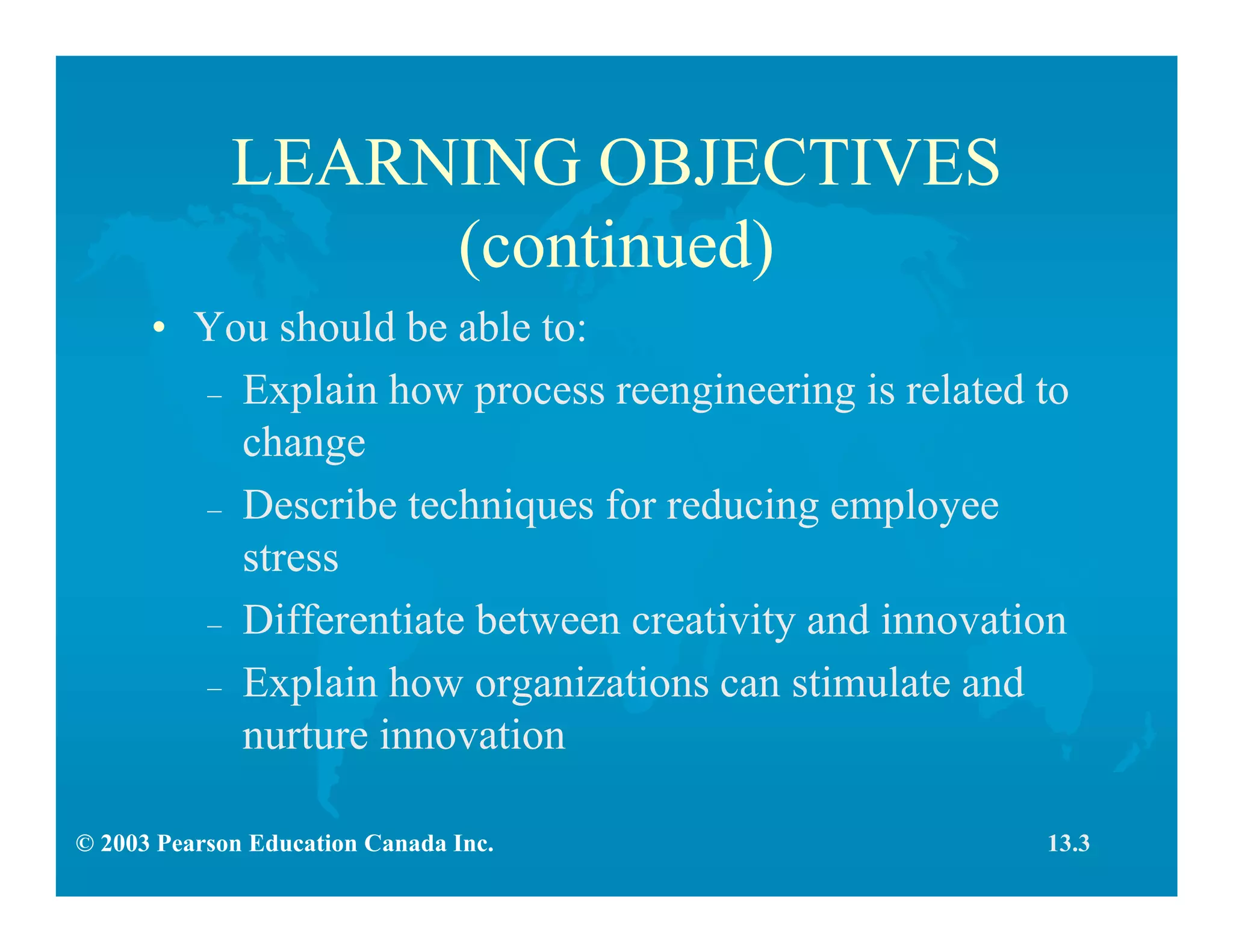 © 2003 Pearson Education Canada Inc.
LEARNING OBJECTIVES
(continued)
• You should be able to:
– Explain how process reengineering is related to
change
– Describe techniques for reducing employee
stress
– Differentiate between creativity and innovation
– Explain how organizations can stimulate and
nurture innovation
13.3
 