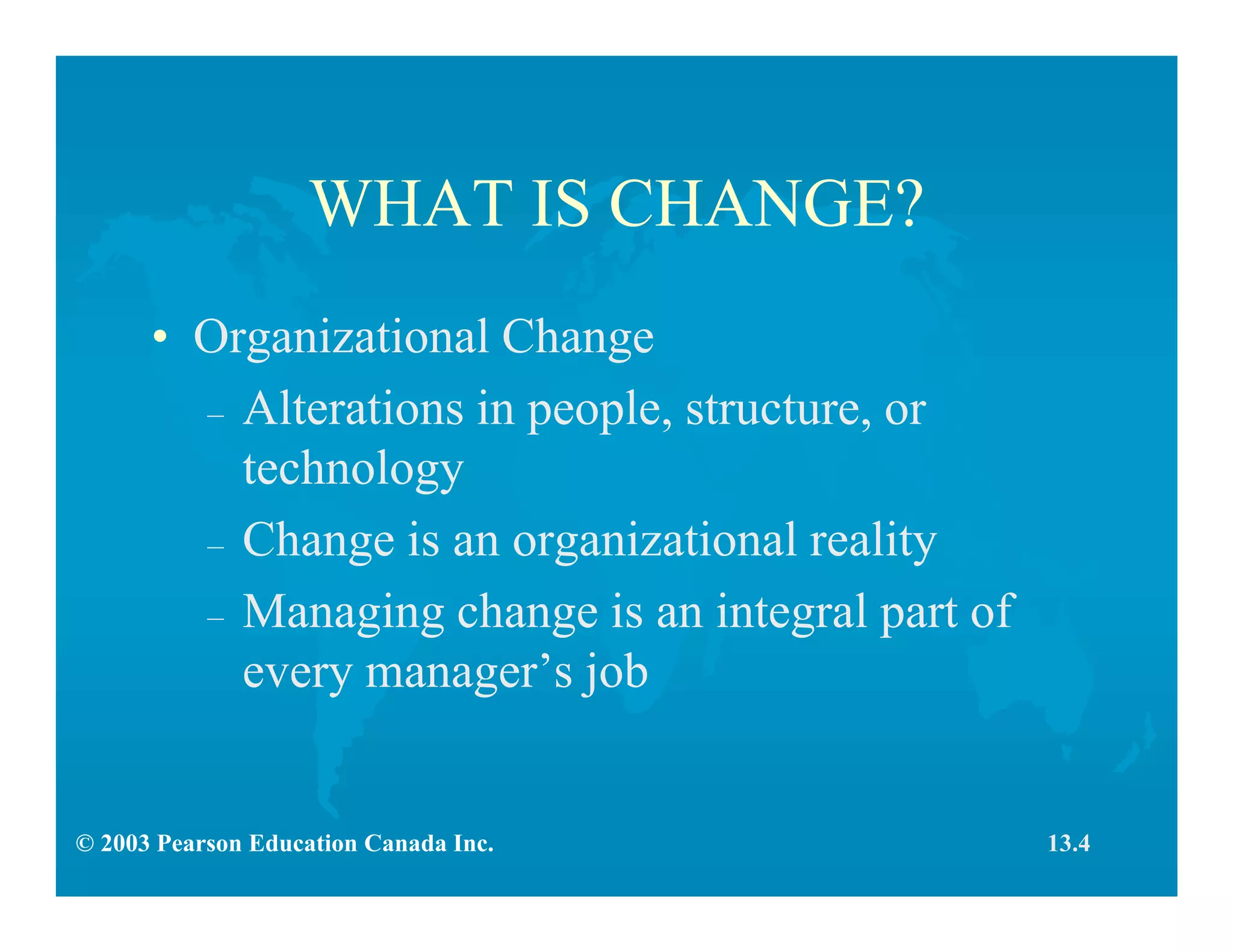 © 2003 Pearson Education Canada Inc.
WHAT IS CHANGE?
• Organizational Change
– Alterations in people, structure, or
technology
– Change is an organizational reality
– Managing change is an integral part of
every manager’s job
13.4
 