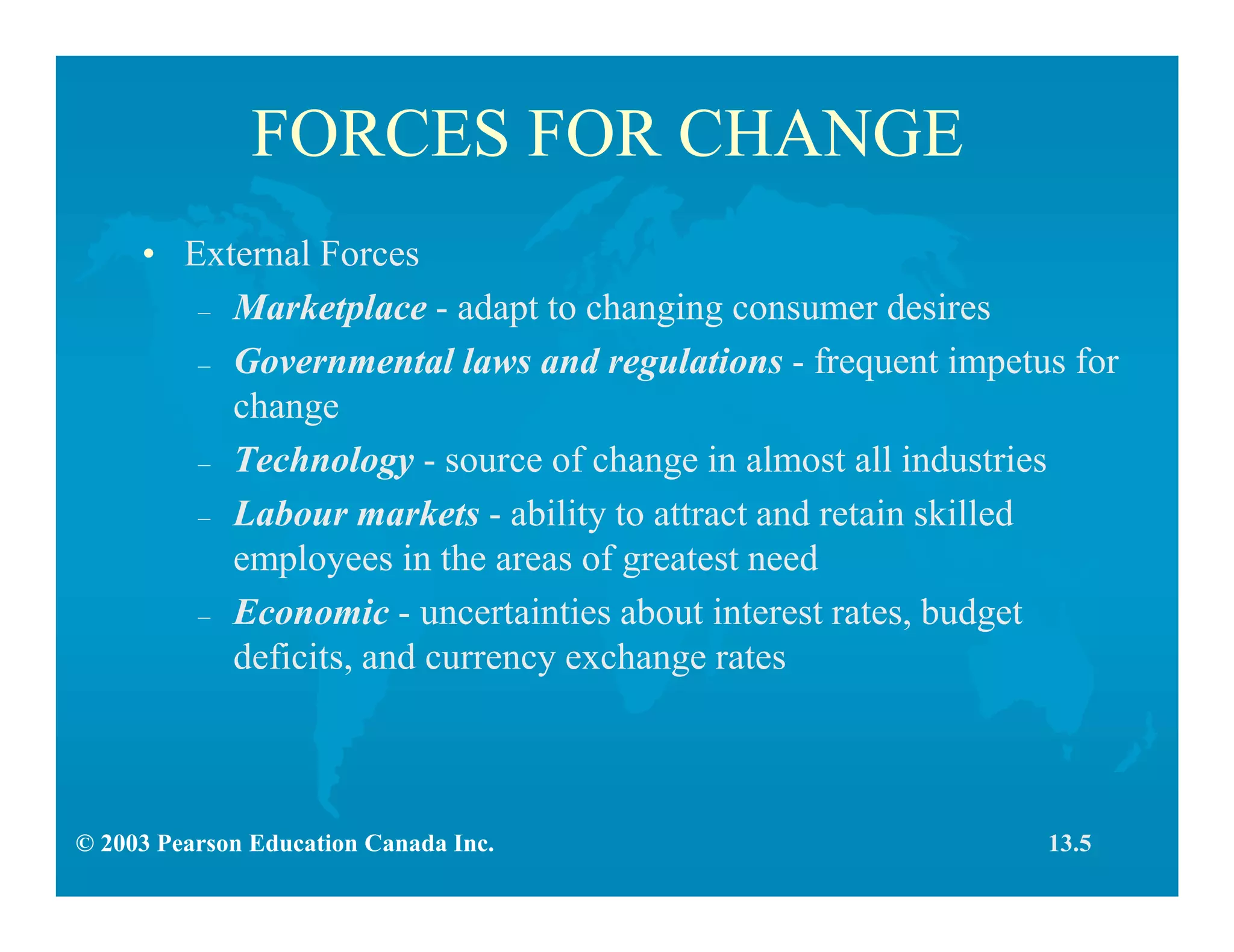 © 2003 Pearson Education Canada Inc.
FORCES FOR CHANGE
• External Forces
– Marketplace - adapt to changing consumer desires
– Governmental laws and regulations - frequent impetus for
change
– Technology - source of change in almost all industries
– Labour markets - ability to attract and retain skilled
employees in the areas of greatest need
– Economic - uncertainties about interest rates, budget
deficits, and currency exchange rates
13.5
 