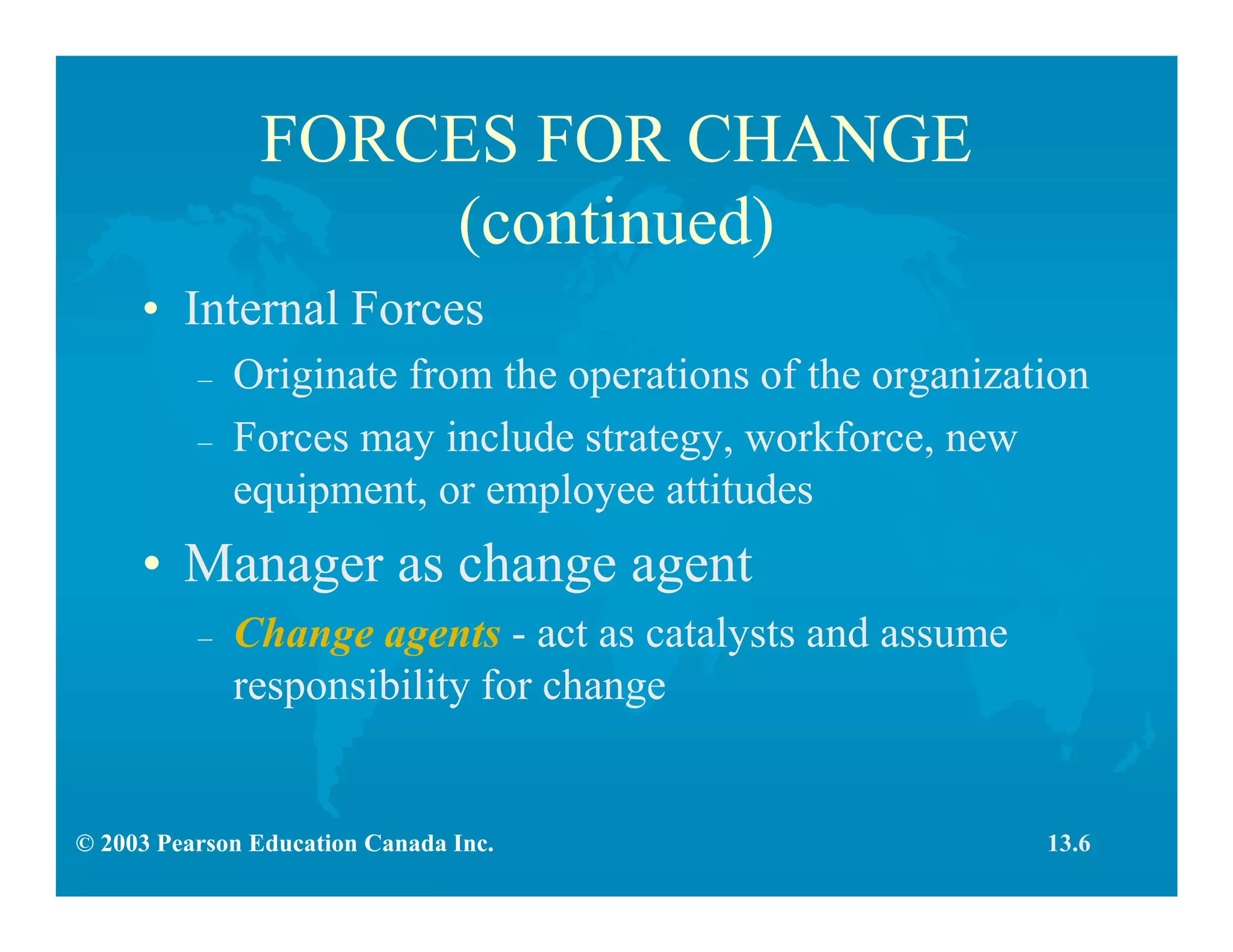 © 2003 Pearson Education Canada Inc.
FORCES FOR CHANGE
(continued)
• Internal Forces
– Originate from the operations of the organization
– Forces may include strategy, workforce, new
equipment, or employee attitudes
• Manager as change agent
– Change agents - act as catalysts and assume
responsibility for change
13.6
 