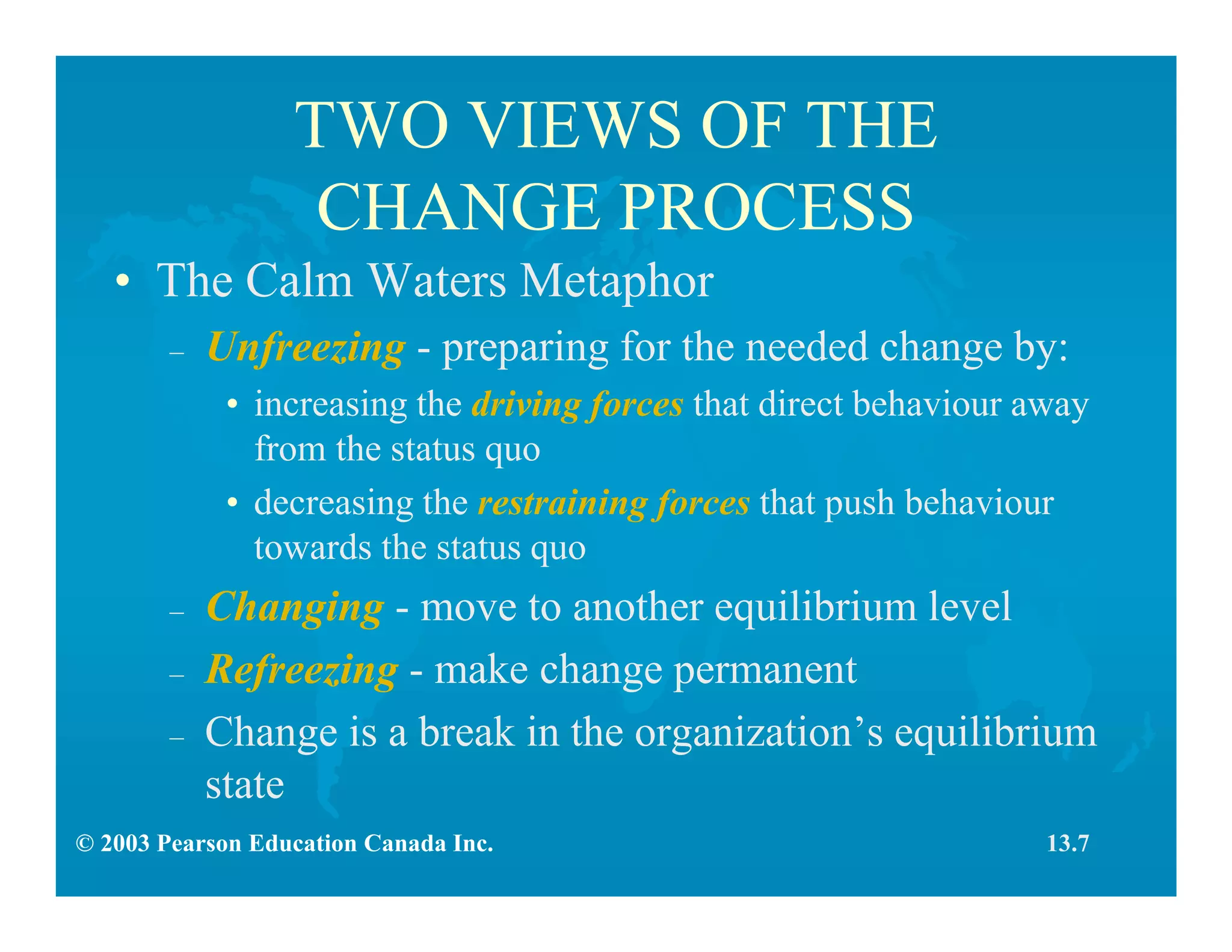 © 2003 Pearson Education Canada Inc.
TWO VIEWS OF THE
CHANGE PROCESS
• The Calm Waters Metaphor
– Unfreezing - preparing for the needed change by:
• increasing the driving forces that direct behaviour away
from the status quo
• decreasing the restraining forces that push behaviour
towards the status quo
– Changing - move to another equilibrium level
– Refreezing - make change permanent
– Change is a break in the organization’s equilibrium
state
13.7
 