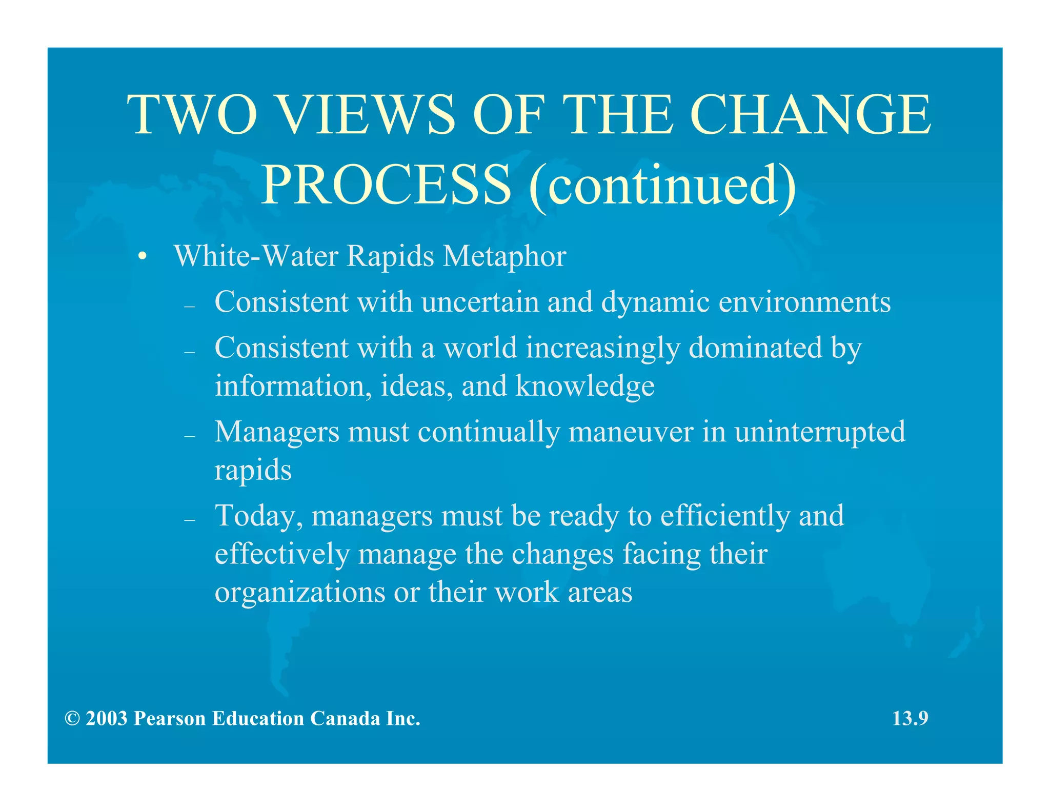© 2003 Pearson Education Canada Inc.
TWO VIEWS OF THE CHANGE
PROCESS (continued)
• White-Water Rapids Metaphor
– Consistent with uncertain and dynamic environments
– Consistent with a world increasingly dominated by
information, ideas, and knowledge
– Managers must continually maneuver in uninterrupted
rapids
– Today, managers must be ready to efficiently and
effectively manage the changes facing their
organizations or their work areas
13.9
 