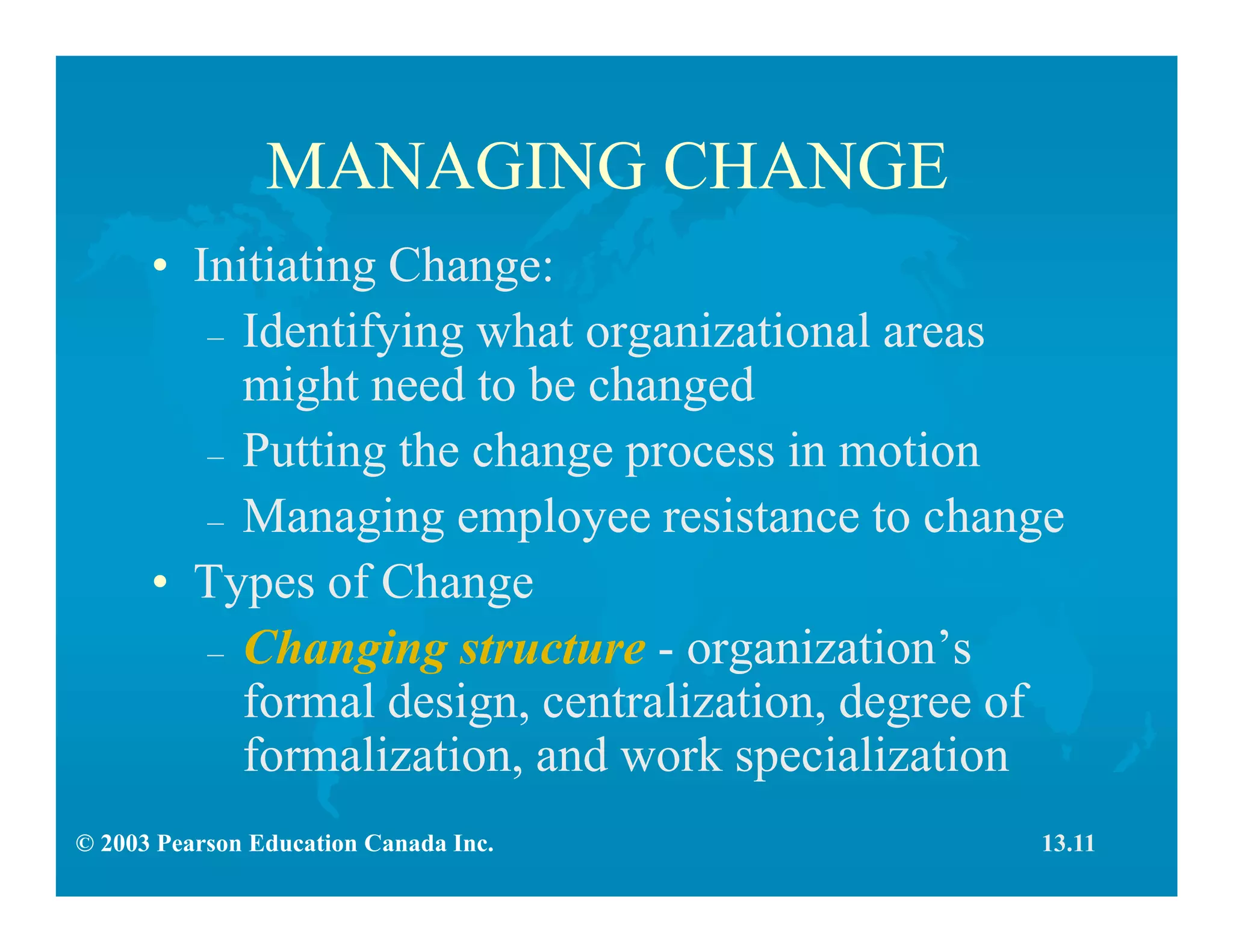 © 2003 Pearson Education Canada Inc.
MANAGING CHANGE
• Initiating Change:
– Identifying what organizational areas
might need to be changed
– Putting the change process in motion
– Managing employee resistance to change
• Types of Change
– Changing structure - organization’s
formal design, centralization, degree of
formalization, and work specialization
13.11
 