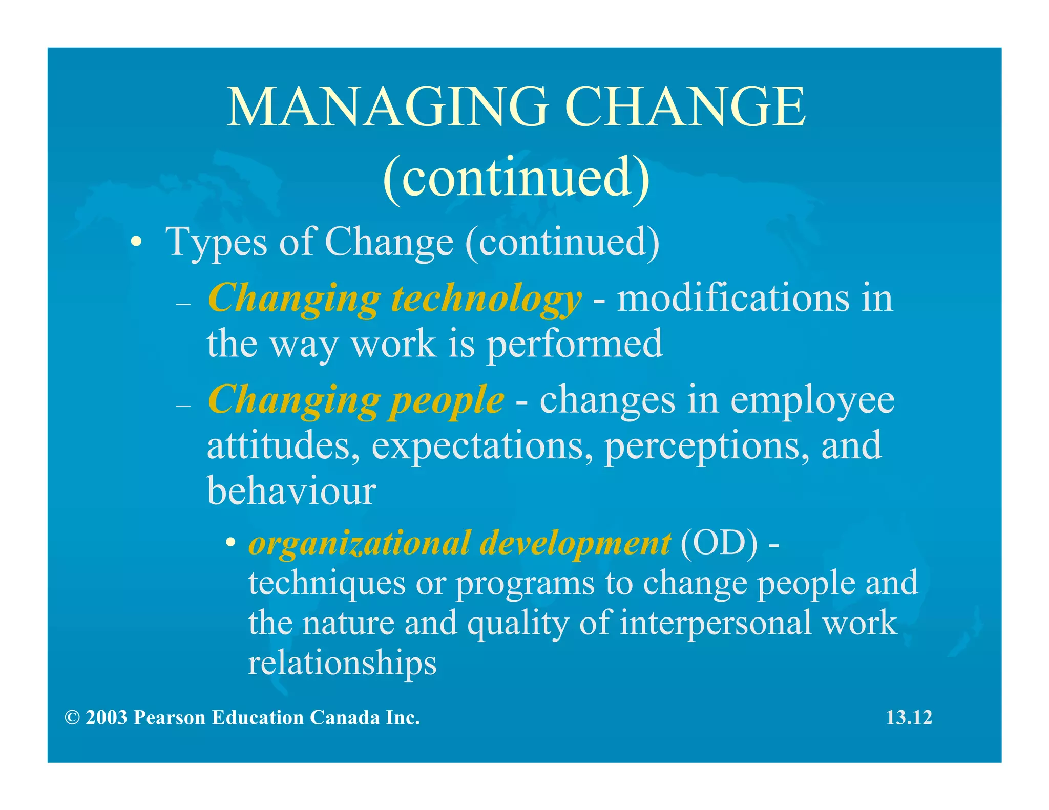 © 2003 Pearson Education Canada Inc.
MANAGING CHANGE
(continued)
• Types of Change (continued)
– Changing technology - modifications in
the way work is performed
– Changing people - changes in employee
attitudes, expectations, perceptions, and
behaviour
• organizational development (OD) -
techniques or programs to change people and
the nature and quality of interpersonal work
relationships
13.12
 