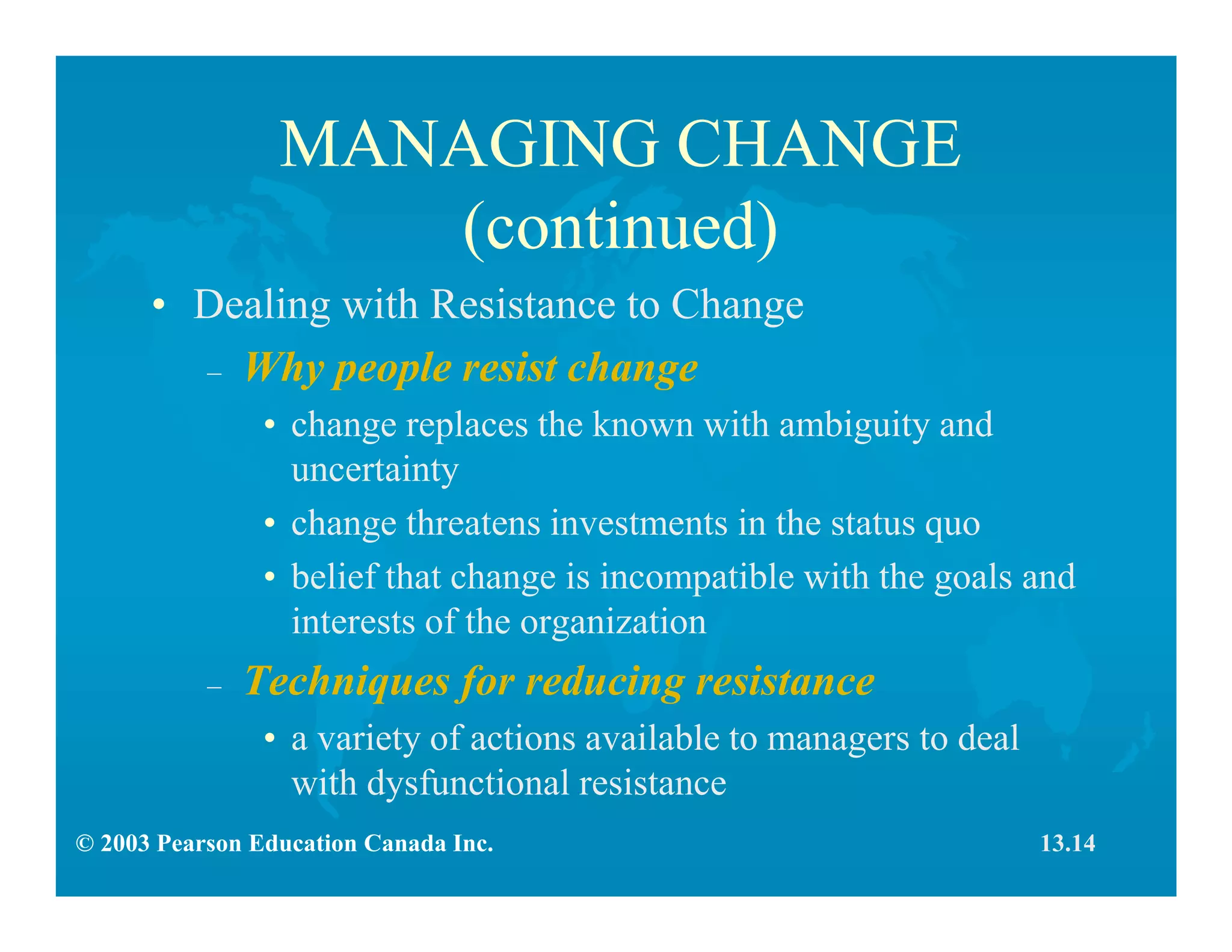 © 2003 Pearson Education Canada Inc.
MANAGING CHANGE
(continued)
• Dealing with Resistance to Change
– Why people resist change
• change replaces the known with ambiguity and
uncertainty
• change threatens investments in the status quo
• belief that change is incompatible with the goals and
interests of the organization
– Techniques for reducing resistance
• a variety of actions available to managers to deal
with dysfunctional resistance
13.14
 