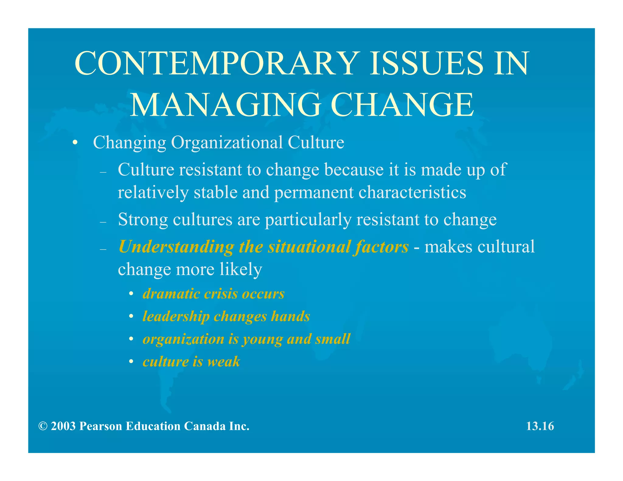 © 2003 Pearson Education Canada Inc.
CONTEMPORARY ISSUES IN
MANAGING CHANGE
• Changing Organizational Culture
– Culture resistant to change because it is made up of
relatively stable and permanent characteristics
– Strong cultures are particularly resistant to change
– Understanding the situational factors - makes cultural
change more likely
• dramatic crisis occurs
• leadership changes hands
• organization is young and small
• culture is weak
13.16
 