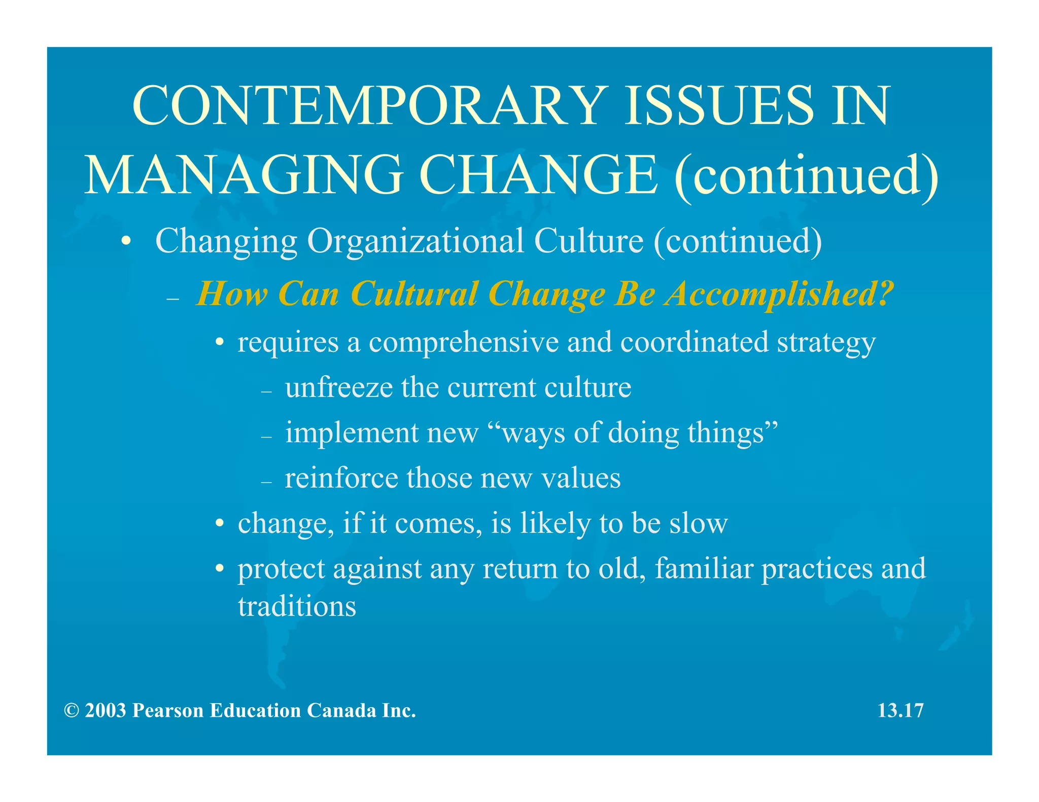 © 2003 Pearson Education Canada Inc.
CONTEMPORARY ISSUES IN
MANAGING CHANGE (continued)
• Changing Organizational Culture (continued)
– How Can Cultural Change Be Accomplished?
• requires a comprehensive and coordinated strategy
– unfreeze the current culture
– implement new “ways of doing things”
– reinforce those new values
• change, if it comes, is likely to be slow
• protect against any return to old, familiar practices and
traditions
13.17
 