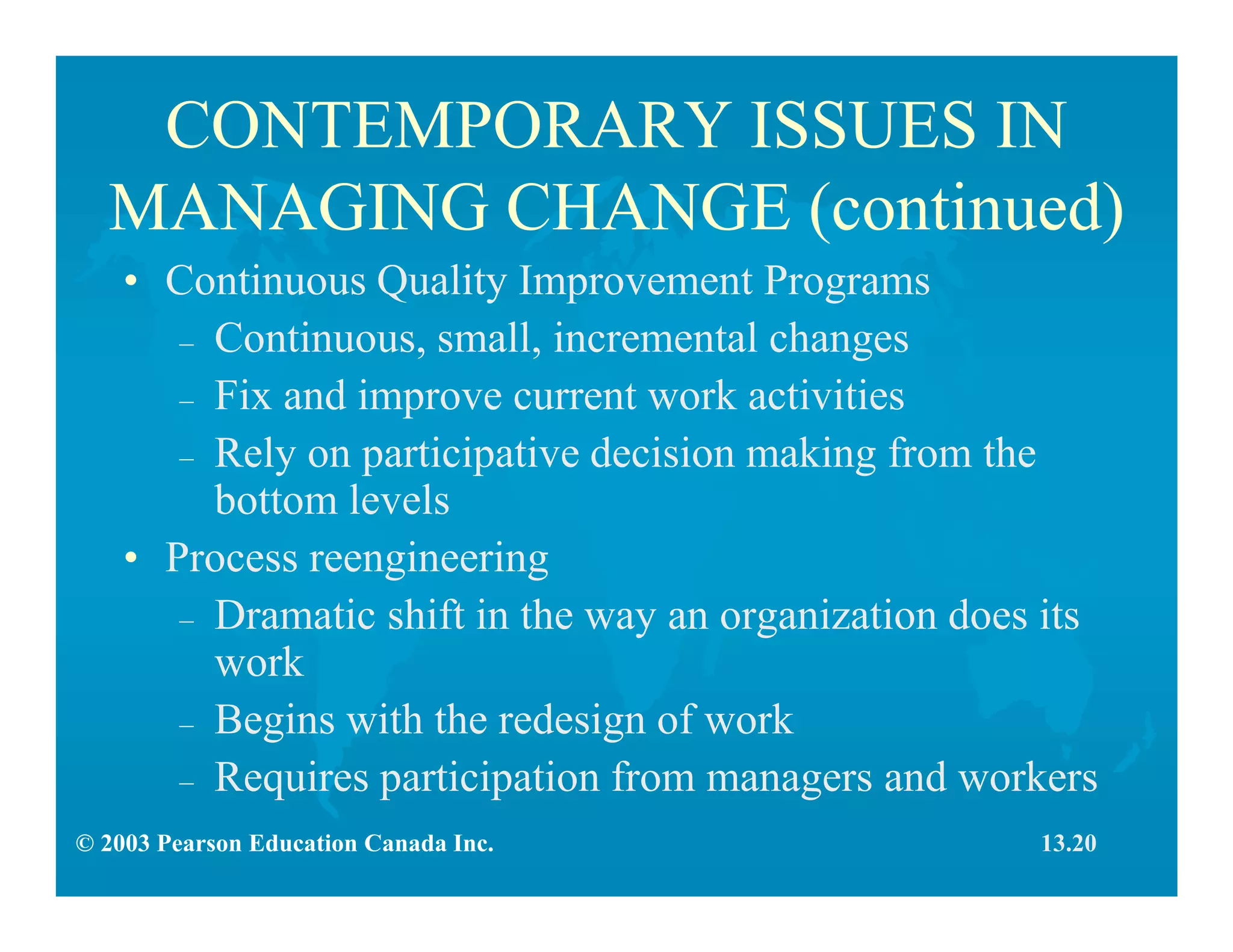 © 2003 Pearson Education Canada Inc.
CONTEMPORARY ISSUES IN
MANAGING CHANGE (continued)
• Continuous Quality Improvement Programs
– Continuous, small, incremental changes
– Fix and improve current work activities
– Rely on participative decision making from the
bottom levels
• Process reengineering
– Dramatic shift in the way an organization does its
work
– Begins with the redesign of work
– Requires participation from managers and workers
13.20
 