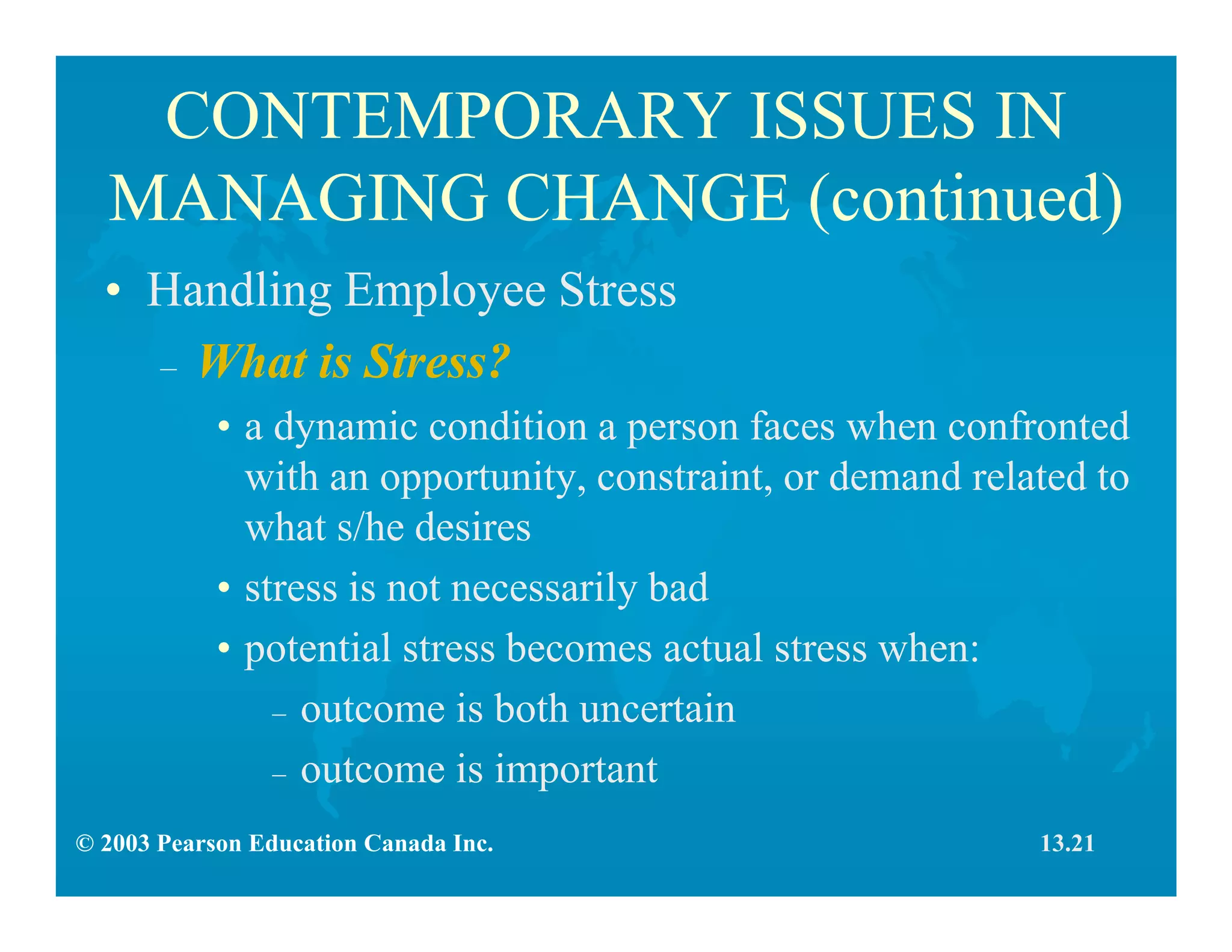 © 2003 Pearson Education Canada Inc.
CONTEMPORARY ISSUES IN
MANAGING CHANGE (continued)
• Handling Employee Stress
– What is Stress?
• a dynamic condition a person faces when confronted
with an opportunity, constraint, or demand related to
what s/he desires
• stress is not necessarily bad
• potential stress becomes actual stress when:
– outcome is both uncertain
– outcome is important
13.21
 