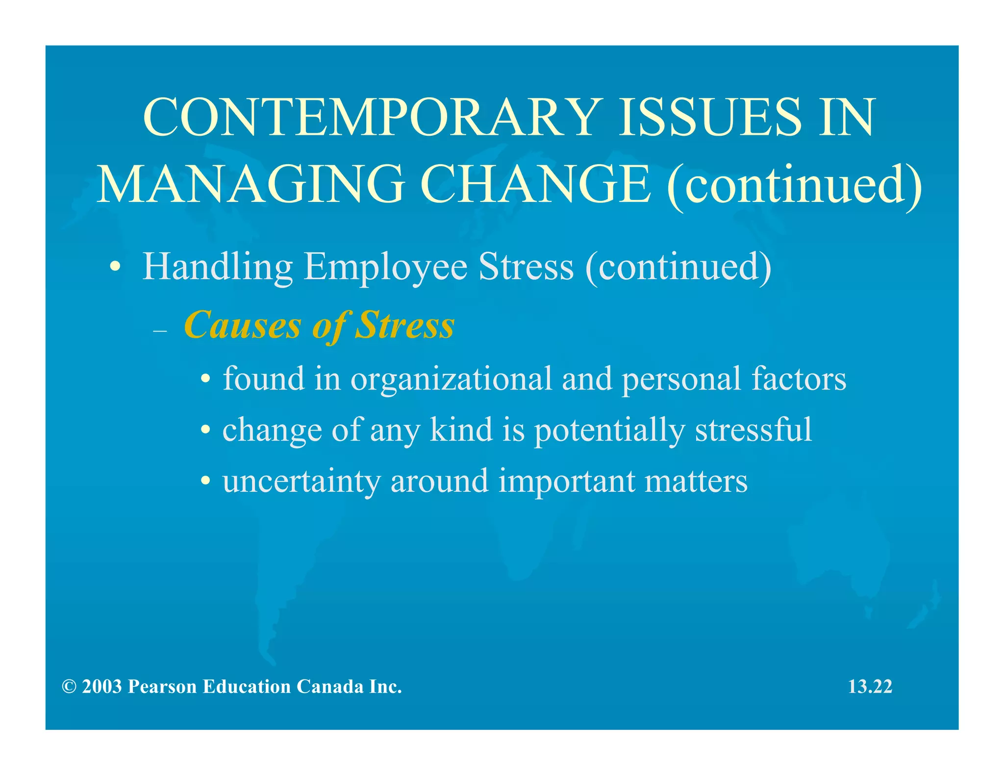 © 2003 Pearson Education Canada Inc.
CONTEMPORARY ISSUES IN
MANAGING CHANGE (continued)
• Handling Employee Stress (continued)
– Causes of Stress
• found in organizational and personal factors
• change of any kind is potentially stressful
• uncertainty around important matters
13.22
 