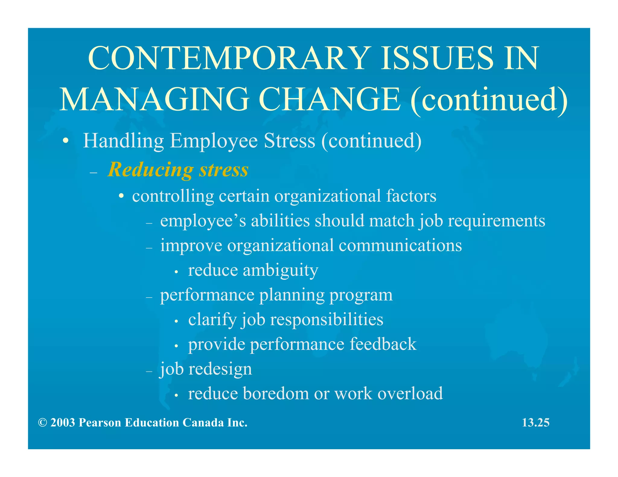 © 2003 Pearson Education Canada Inc.
CONTEMPORARY ISSUES IN
MANAGING CHANGE (continued)
• Handling Employee Stress (continued)
– Reducing stress
• controlling certain organizational factors
– employee’s abilities should match job requirements
– improve organizational communications
• reduce ambiguity
– performance planning program
• clarify job responsibilities
• provide performance feedback
– job redesign
• reduce boredom or work overload
13.25
 