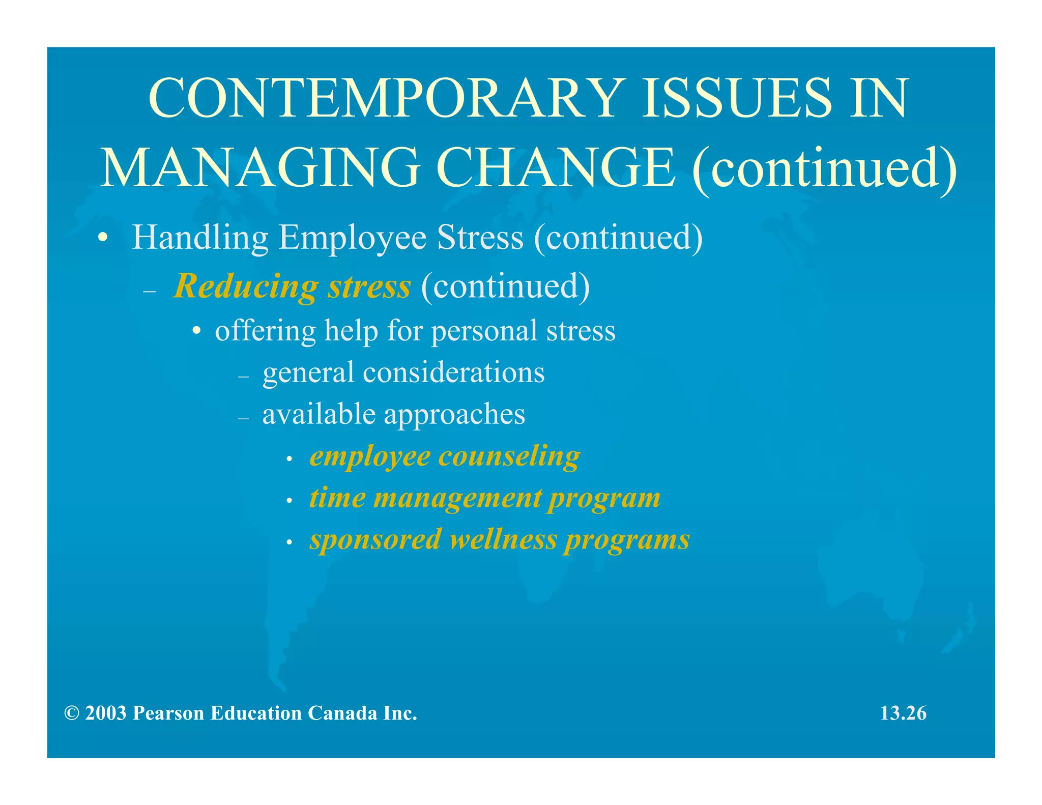 © 2003 Pearson Education Canada Inc.
CONTEMPORARY ISSUES IN
MANAGING CHANGE (continued)
• Handling Employee Stress (continued)
– Reducing stress (continued)
• offering help for personal stress
– general considerations
– available approaches
• employee counseling
• time management program
• sponsored wellness programs
13.26
 