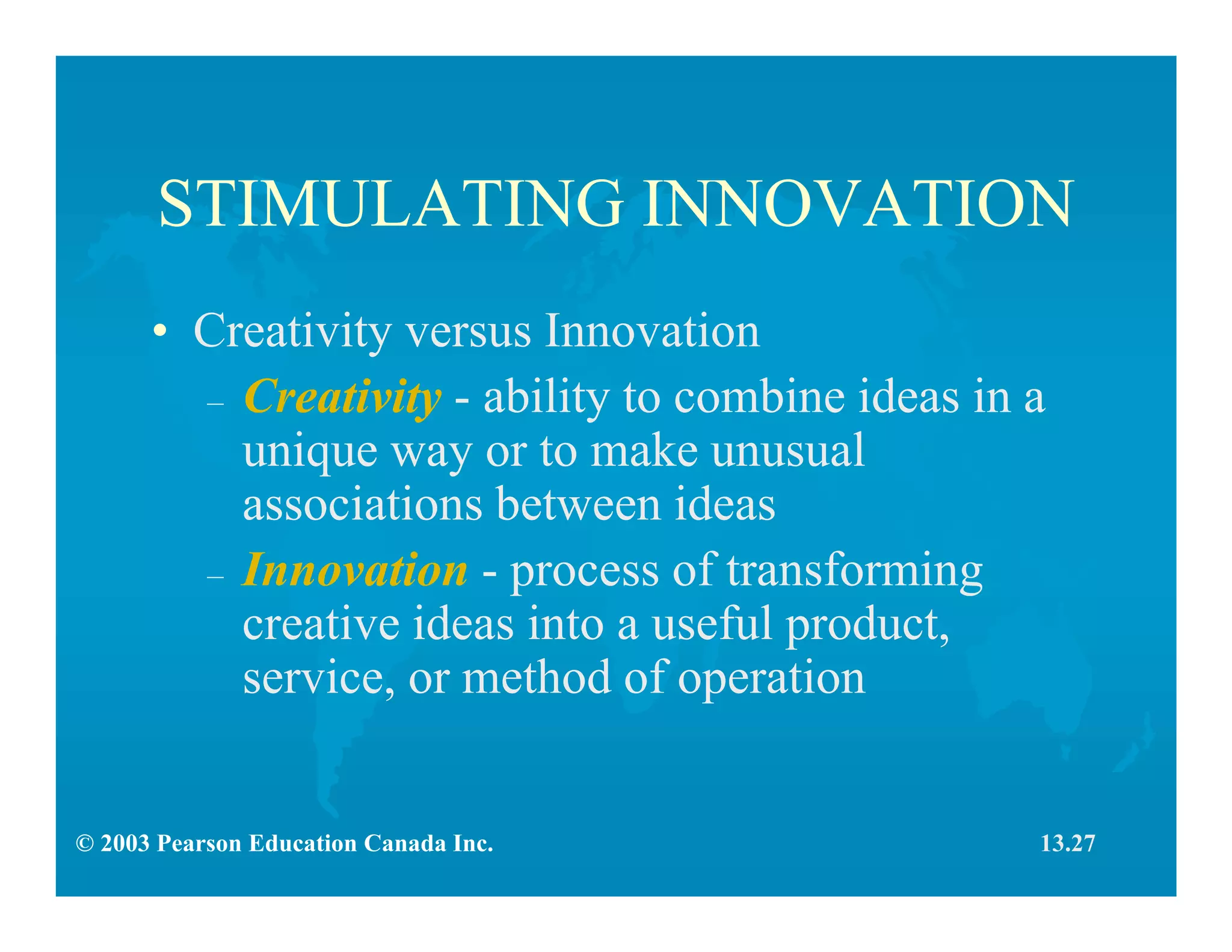 © 2003 Pearson Education Canada Inc.
STIMULATING INNOVATION
• Creativity versus Innovation
– Creativity - ability to combine ideas in a
unique way or to make unusual
associations between ideas
– Innovation - process of transforming
creative ideas into a useful product,
service, or method of operation
13.27
 