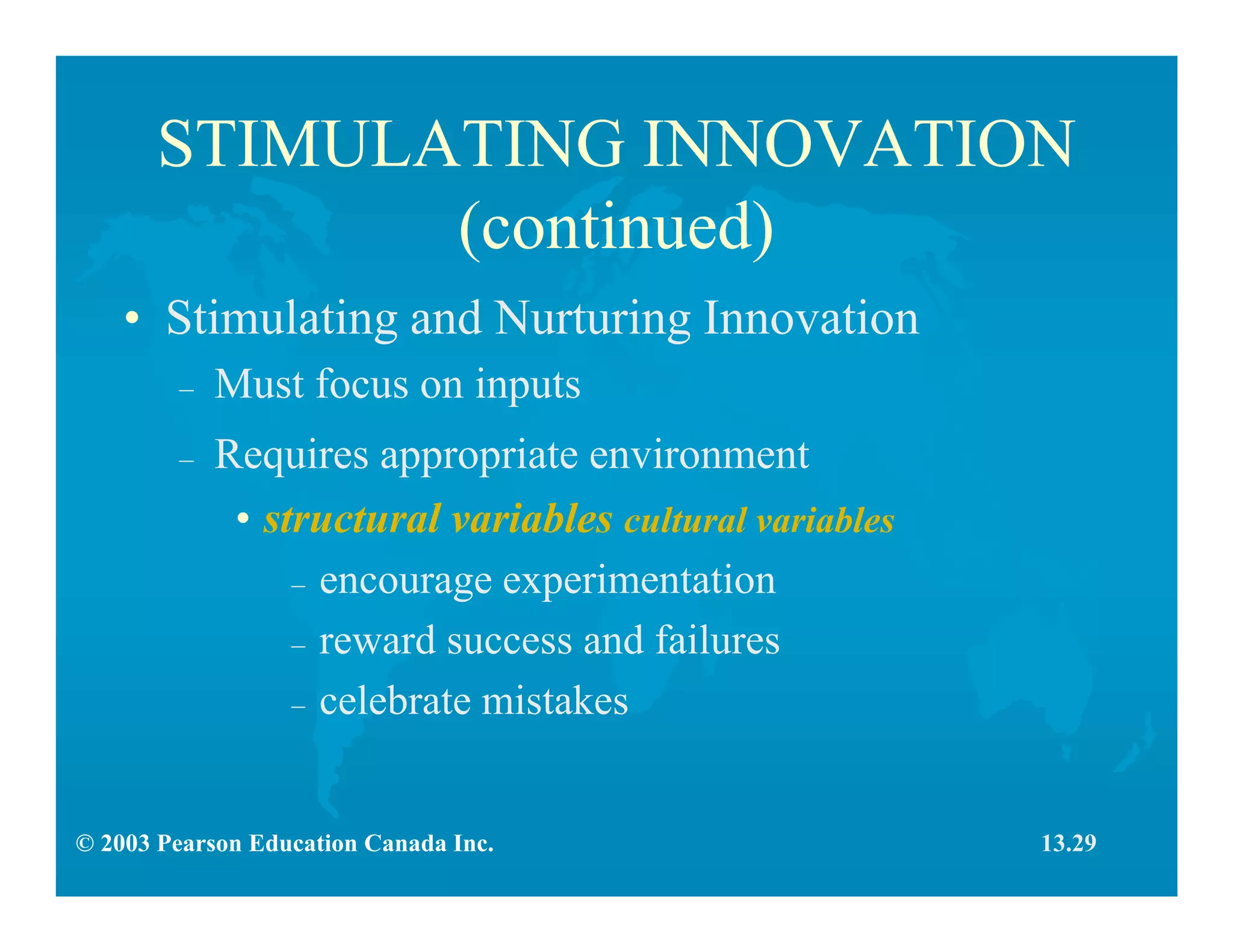 © 2003 Pearson Education Canada Inc.
STIMULATING INNOVATION
(continued)
• Stimulating and Nurturing Innovation
– Must focus on inputs
– Requires appropriate environment
• structural variables cultural variables
– encourage experimentation
– reward success and failures
– celebrate mistakes
13.29
 