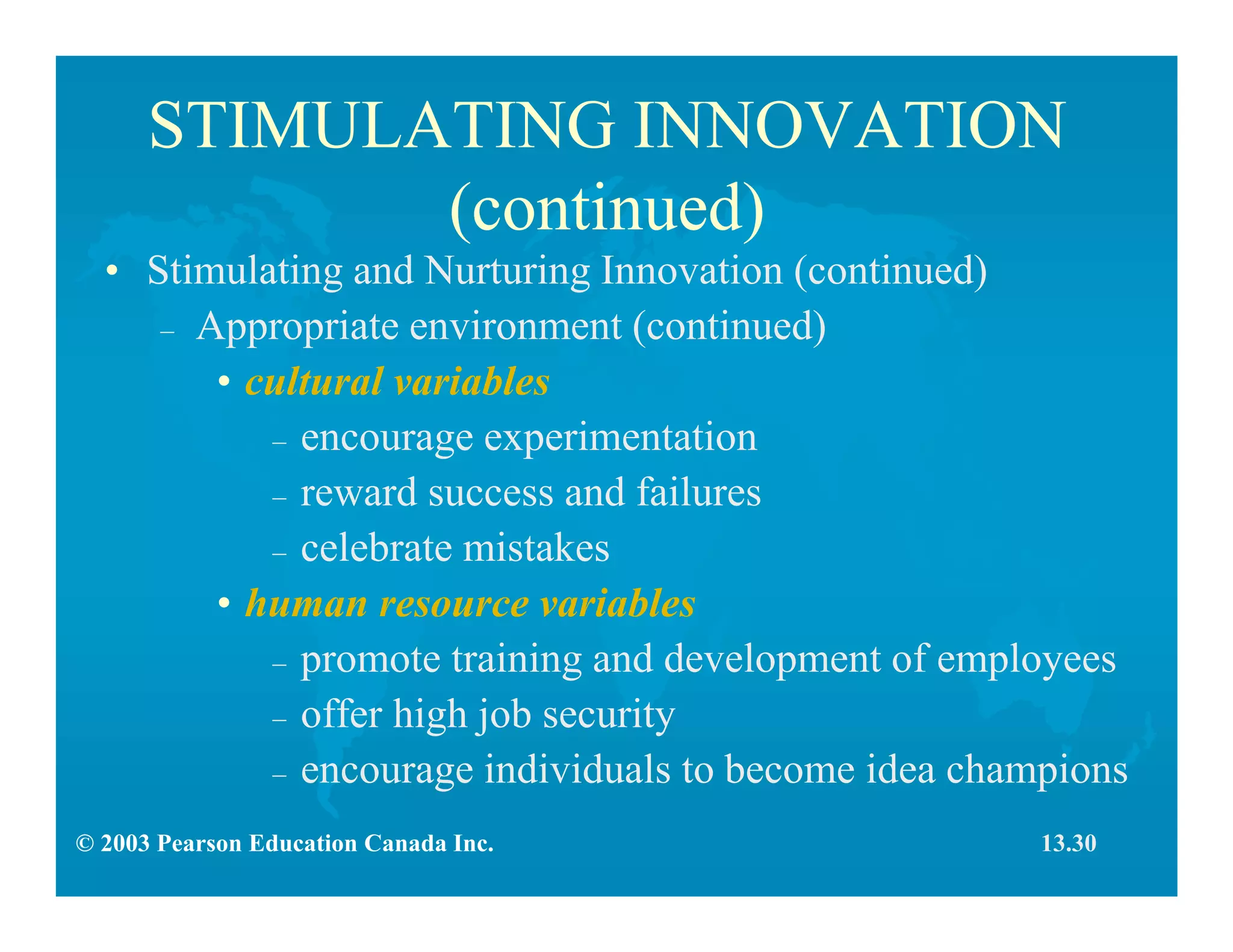 © 2003 Pearson Education Canada Inc.
STIMULATING INNOVATION
(continued)
• Stimulating and Nurturing Innovation (continued)
– Appropriate environment (continued)
• cultural variables
– encourage experimentation
– reward success and failures
– celebrate mistakes
• human resource variables
– promote training and development of employees
– offer high job security
– encourage individuals to become idea champions
13.30
 