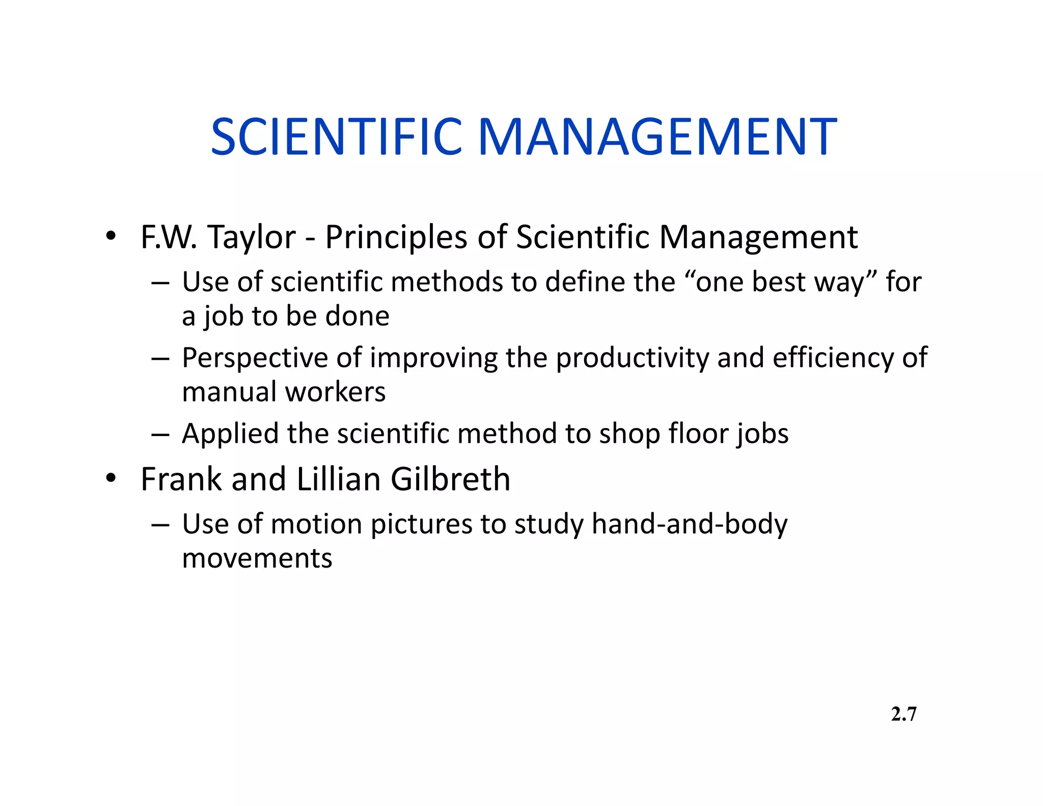 SCIENTIFIC MANAGEMENT
• F.W. Taylor - Principles of Scientific Management
– Use of scientific methods to define the “one best way” for
a job to be done
– Perspective of improving the productivity and efficiency of
manual workers
– Applied the scientific method to shop floor jobs
• Frank and Lillian Gilbreth
– Use of motion pictures to study hand-and-body
movements
2.7
 