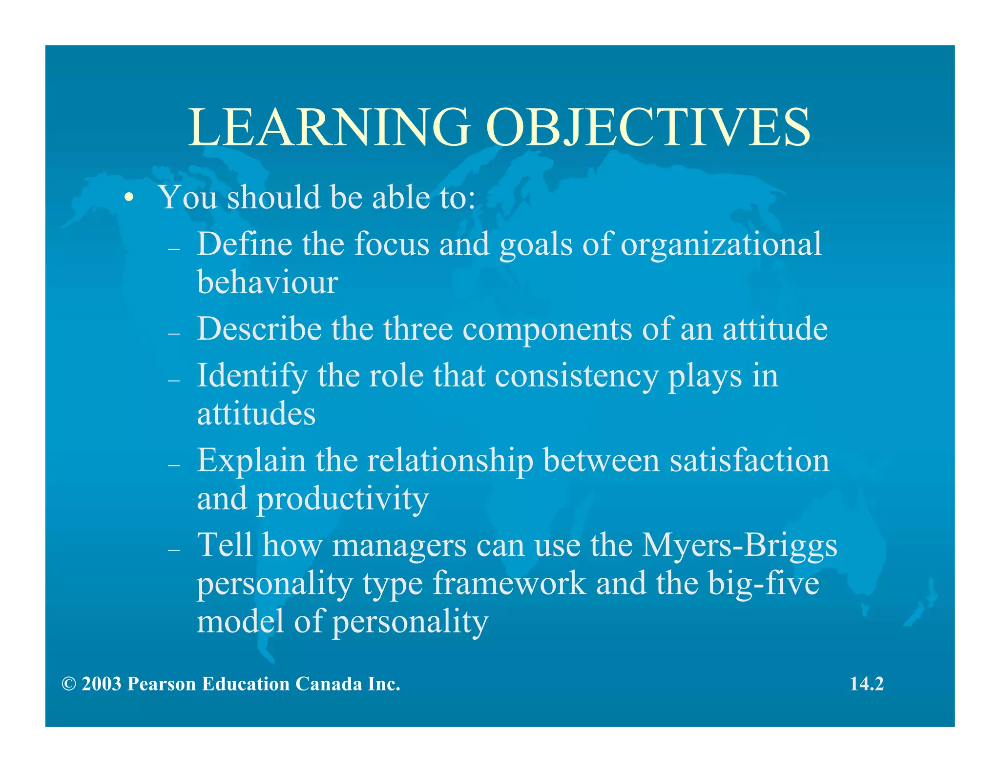 © 2003 Pearson Education Canada Inc.
LEARNING OBJECTIVES
• You should be able to:
– Define the focus and goals of organizational
behaviour
– Describe the three components of an attitude
– Identify the role that consistency plays in
attitudes
– Explain the relationship between satisfaction
and productivity
– Tell how managers can use the Myers-Briggs
personality type framework and the big-five
model of personality
14.2
 