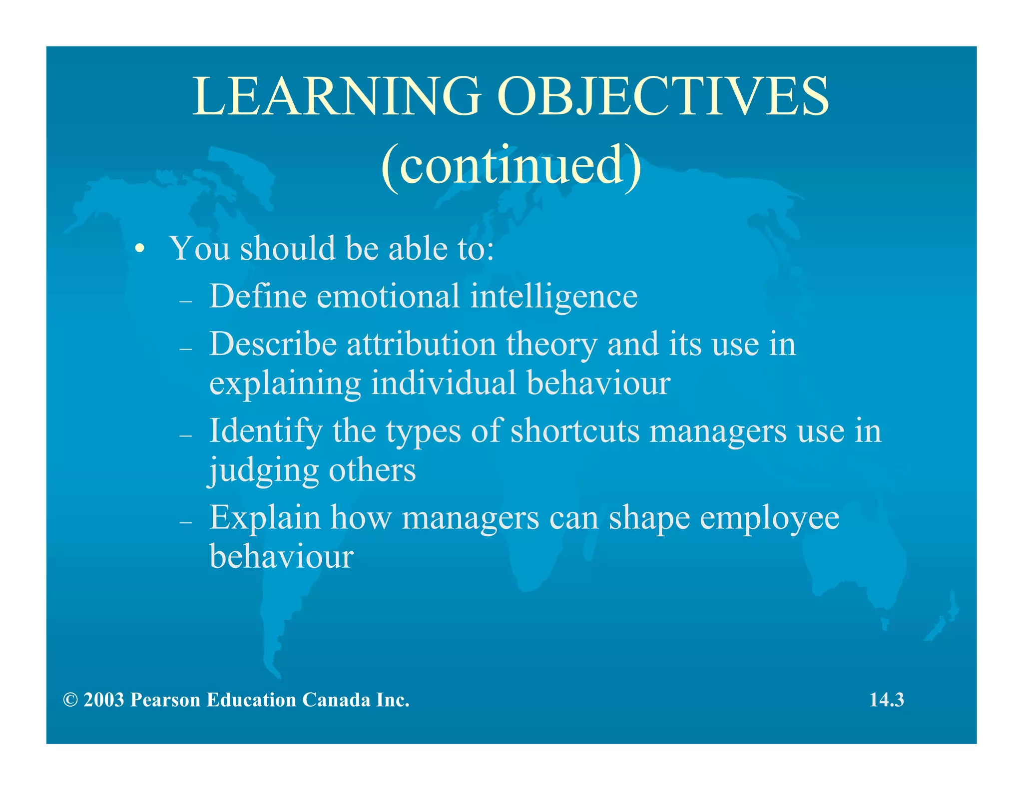 © 2003 Pearson Education Canada Inc.
LEARNING OBJECTIVES
(continued)
• You should be able to:
– Define emotional intelligence
– Describe attribution theory and its use in
explaining individual behaviour
– Identify the types of shortcuts managers use in
judging others
– Explain how managers can shape employee
behaviour
14.3
 