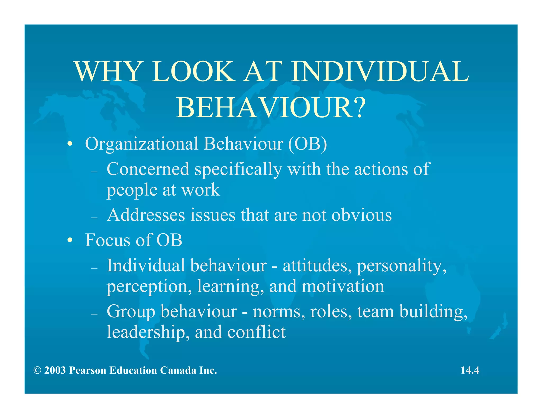 © 2003 Pearson Education Canada Inc.
WHY LOOK AT INDIVIDUAL
BEHAVIOUR?
• Organizational Behaviour (OB)
– Concerned specifically with the actions of
people at work
– Addresses issues that are not obvious
• Focus of OB
– Individual behaviour - attitudes, personality,
perception, learning, and motivation
– Group behaviour - norms, roles, team building,
leadership, and conflict
14.4
 