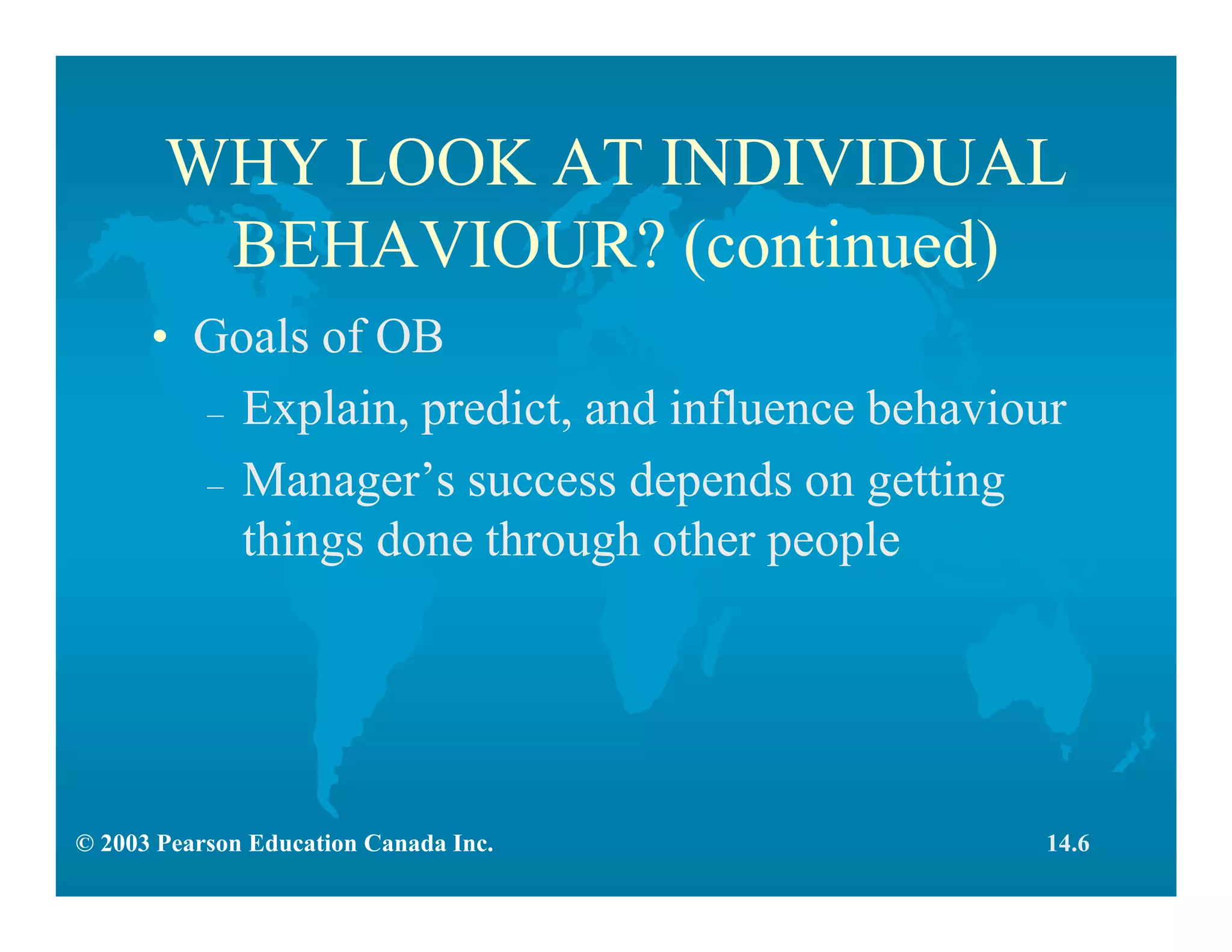 © 2003 Pearson Education Canada Inc.
WHY LOOK AT INDIVIDUAL
BEHAVIOUR? (continued)
• Goals of OB
– Explain, predict, and influence behaviour
– Manager’s success depends on getting
things done through other people
14.6
 