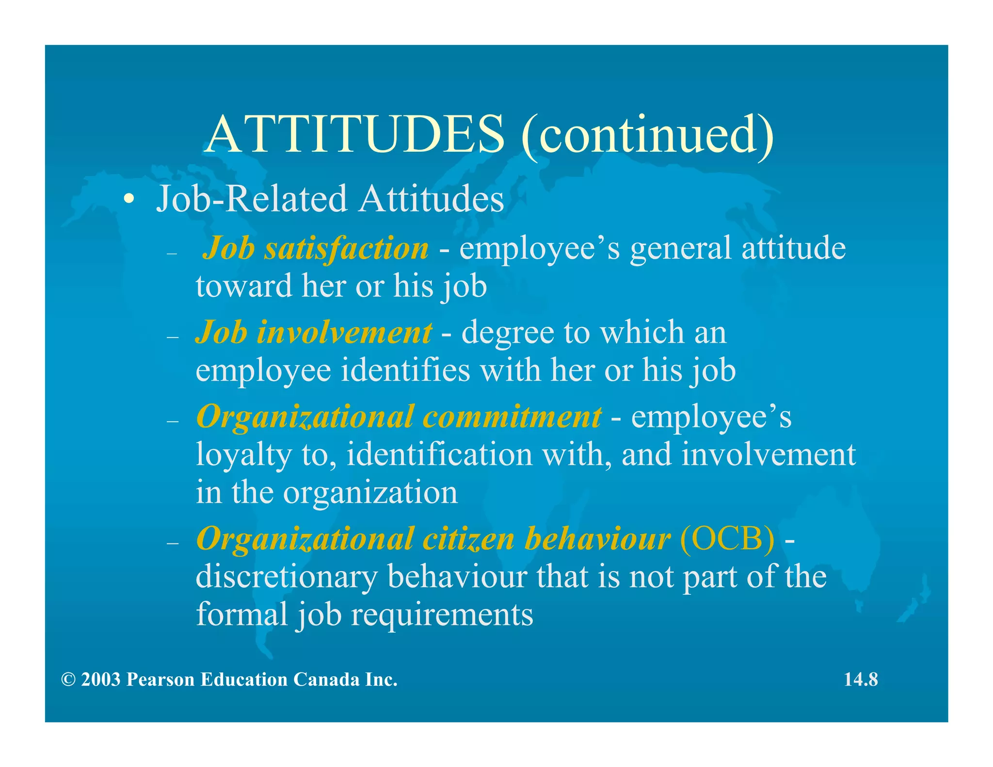 © 2003 Pearson Education Canada Inc.
ATTITUDES (continued)
• Job-Related Attitudes
– Job satisfaction - employee’s general attitude
toward her or his job
– Job involvement - degree to which an
employee identifies with her or his job
– Organizational commitment - employee’s
loyalty to, identification with, and involvement
in the organization
– Organizational citizen behaviour (OCB) -
discretionary behaviour that is not part of the
formal job requirements
14.8
 