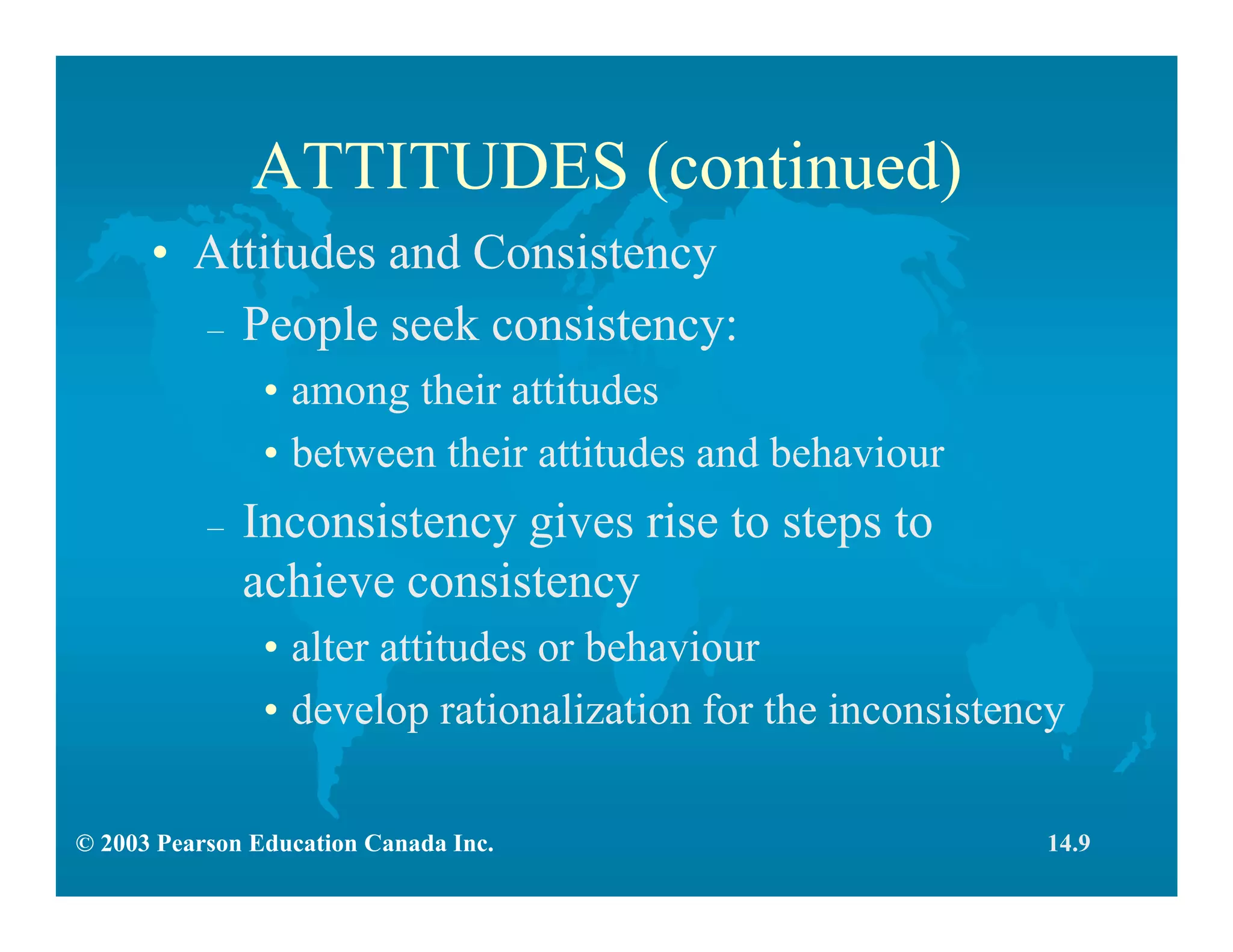 © 2003 Pearson Education Canada Inc.
ATTITUDES (continued)
• Attitudes and Consistency
– People seek consistency:
• among their attitudes
• between their attitudes and behaviour
– Inconsistency gives rise to steps to
achieve consistency
• alter attitudes or behaviour
• develop rationalization for the inconsistency
14.9
 