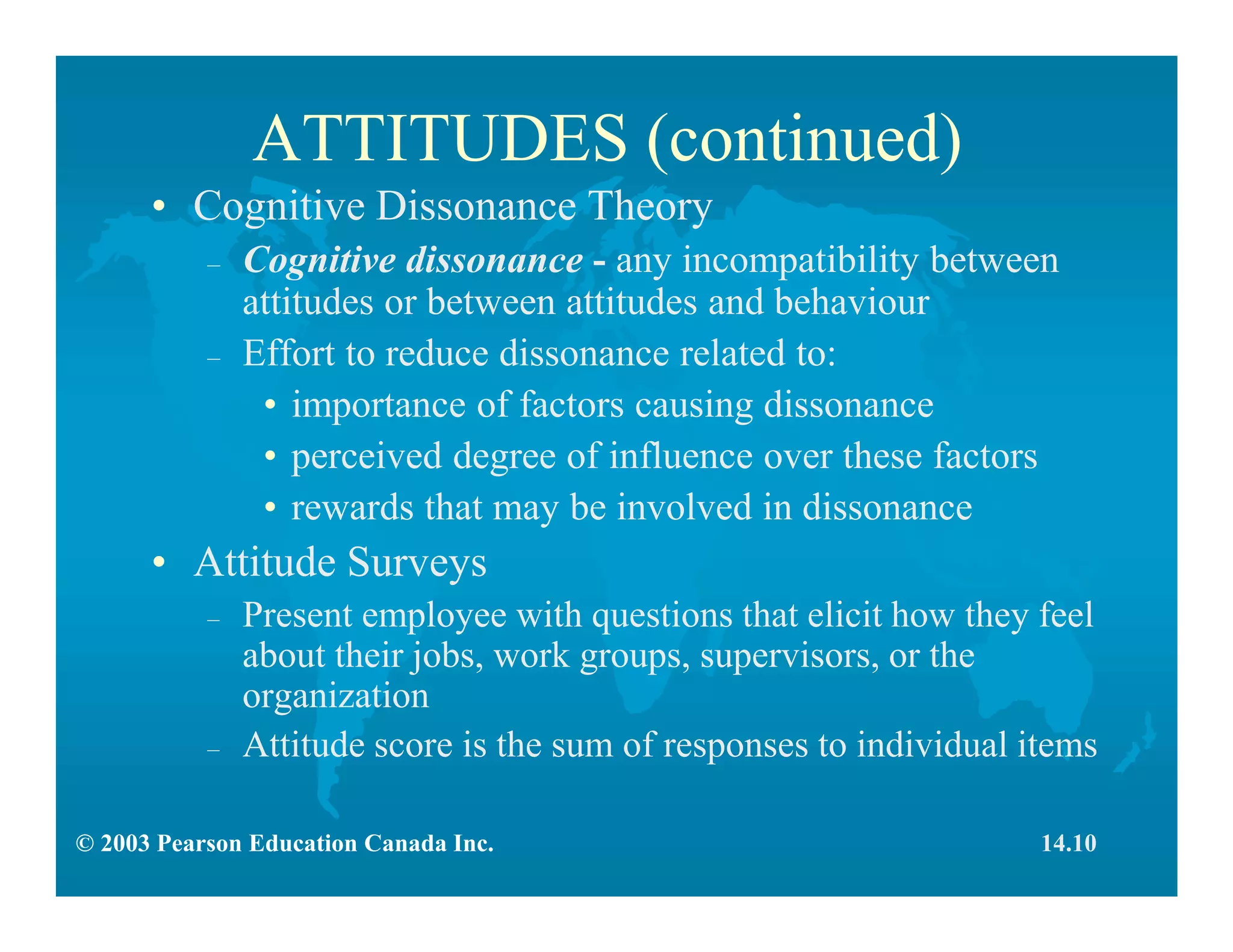 © 2003 Pearson Education Canada Inc.
ATTITUDES (continued)
• Cognitive Dissonance Theory
– Cognitive dissonance - any incompatibility between
attitudes or between attitudes and behaviour
– Effort to reduce dissonance related to:
• importance of factors causing dissonance
• perceived degree of influence over these factors
• rewards that may be involved in dissonance
• Attitude Surveys
– Present employee with questions that elicit how they feel
about their jobs, work groups, supervisors, or the
organization
– Attitude score is the sum of responses to individual items
14.10
 
