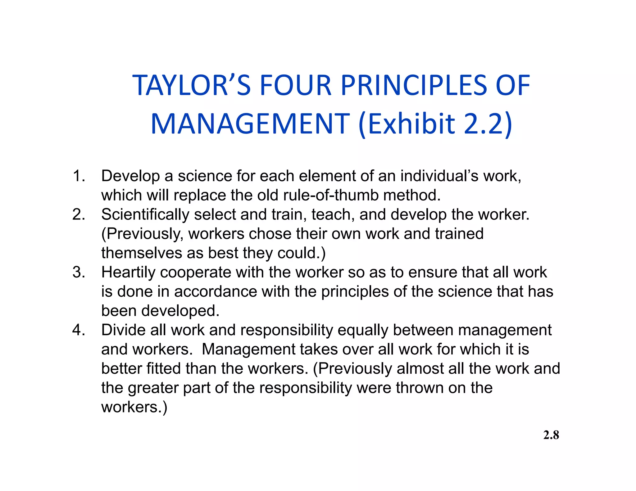 TAYLOR’S FOUR PRINCIPLES OF
MANAGEMENT (Exhibit 2.2)
2.8
1. Develop a science for each element of an individual’s work,
which will replace the old rule-of-thumb method.
2. Scientifically select and train, teach, and develop the worker.
(Previously, workers chose their own work and trained
themselves as best they could.)
3. Heartily cooperate with the worker so as to ensure that all work
is done in accordance with the principles of the science that has
been developed.
4. Divide all work and responsibility equally between management
and workers. Management takes over all work for which it is
better fitted than the workers. (Previously almost all the work and
the greater part of the responsibility were thrown on the
workers.)
 
