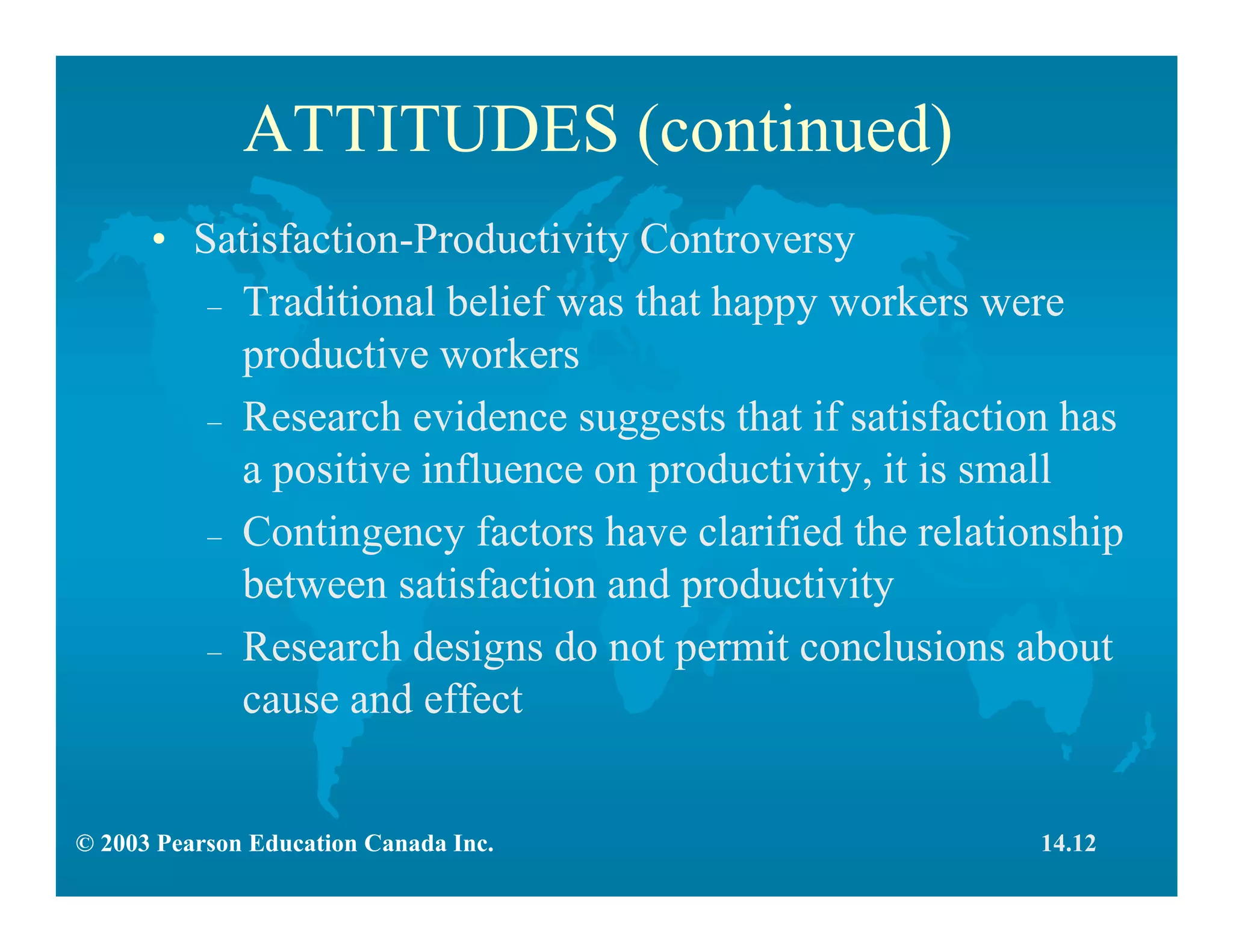 © 2003 Pearson Education Canada Inc.
ATTITUDES (continued)
• Satisfaction-Productivity Controversy
– Traditional belief was that happy workers were
productive workers
– Research evidence suggests that if satisfaction has
a positive influence on productivity, it is small
– Contingency factors have clarified the relationship
between satisfaction and productivity
– Research designs do not permit conclusions about
cause and effect
14.12
 