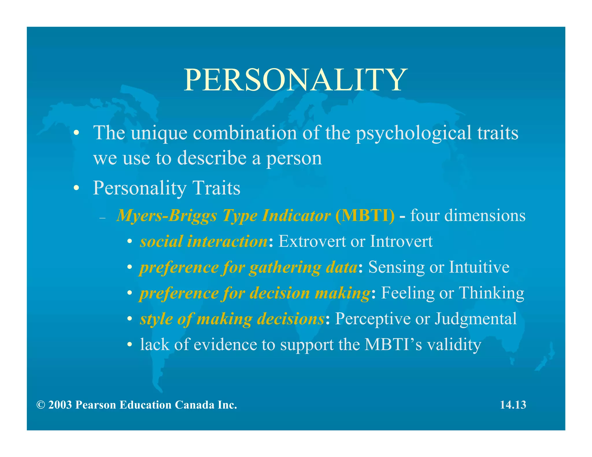 © 2003 Pearson Education Canada Inc.
PERSONALITY
• The unique combination of the psychological traits
we use to describe a person
• Personality Traits
– Myers-Briggs Type Indicator (MBTI) - four dimensions
• social interaction: Extrovert or Introvert
• preference for gathering data: Sensing or Intuitive
• preference for decision making: Feeling or Thinking
• style of making decisions: Perceptive or Judgmental
• lack of evidence to support the MBTI’s validity
14.13
 