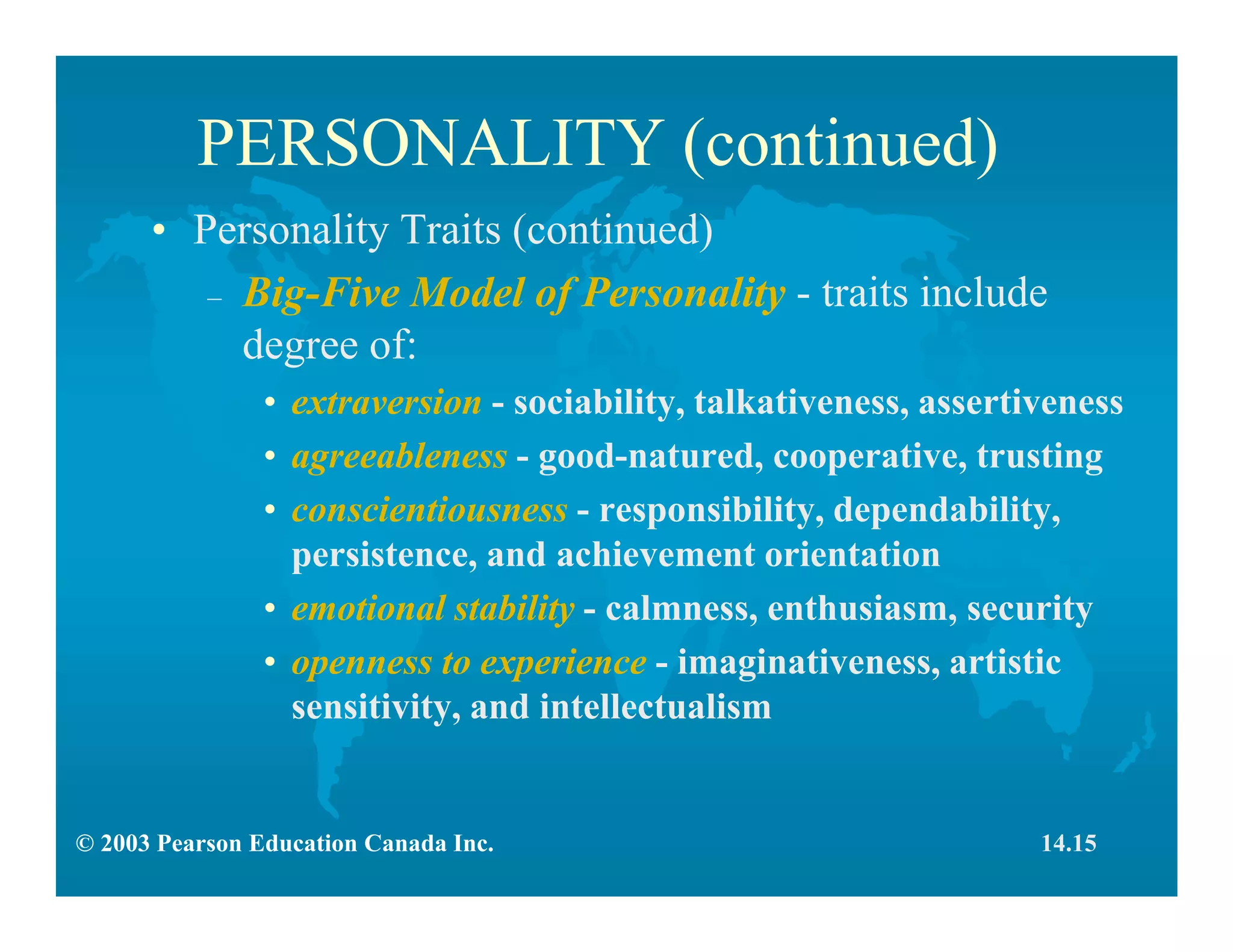 © 2003 Pearson Education Canada Inc.
PERSONALITY (continued)
• Personality Traits (continued)
– Big-Five Model of Personality - traits include
degree of:
• extraversion - sociability, talkativeness, assertiveness
• agreeableness - good-natured, cooperative, trusting
• conscientiousness - responsibility, dependability,
persistence, and achievement orientation
• emotional stability - calmness, enthusiasm, security
• openness to experience - imaginativeness, artistic
sensitivity, and intellectualism
14.15
 