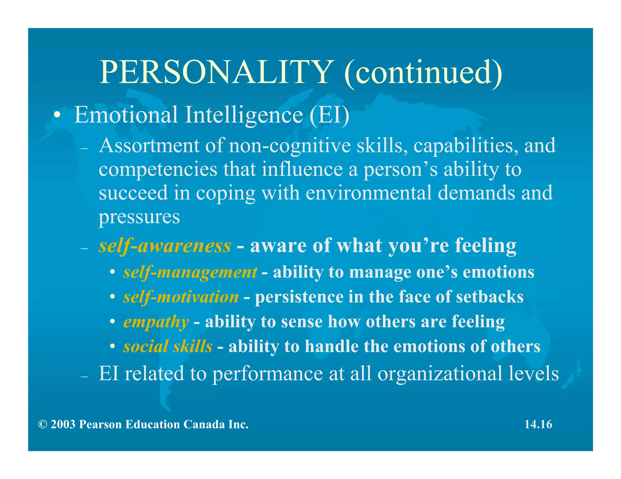 © 2003 Pearson Education Canada Inc.
PERSONALITY (continued)
• Emotional Intelligence (EI)
– Assortment of non-cognitive skills, capabilities, and
competencies that influence a person’s ability to
succeed in coping with environmental demands and
pressures
– self-awareness - aware of what you’re feeling
• self-management - ability to manage one’s emotions
• self-motivation - persistence in the face of setbacks
• empathy - ability to sense how others are feeling
• social skills - ability to handle the emotions of others
– EI related to performance at all organizational levels
14.16
 
