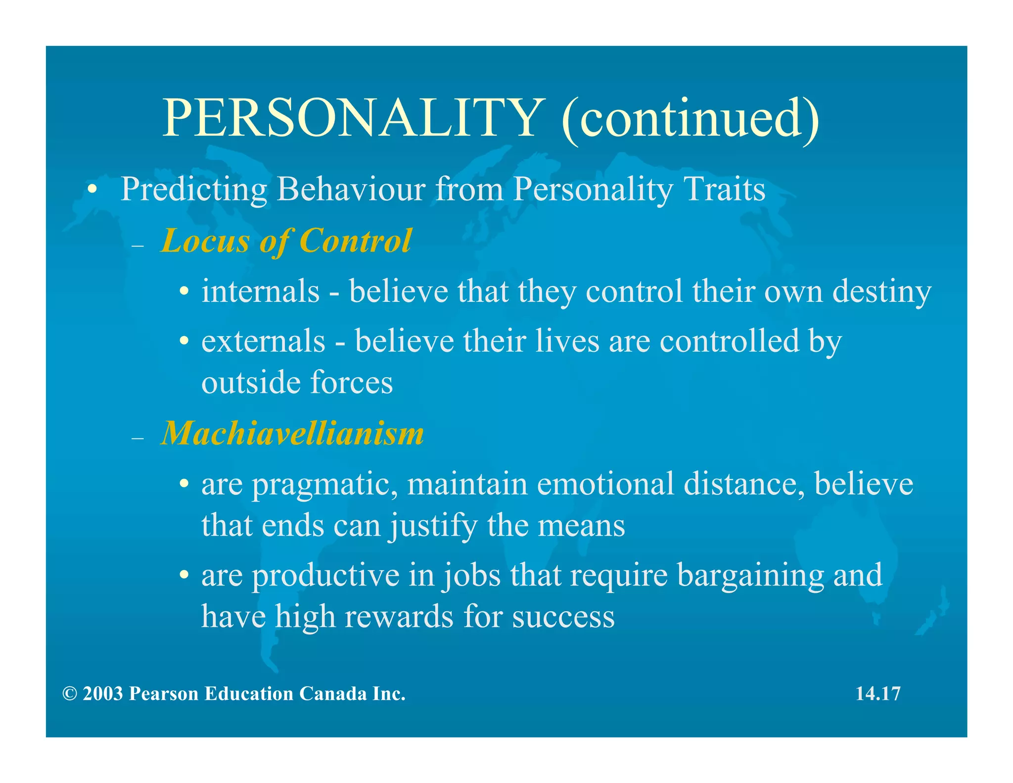 © 2003 Pearson Education Canada Inc.
PERSONALITY (continued)
• Predicting Behaviour from Personality Traits
– Locus of Control
• internals - believe that they control their own destiny
• externals - believe their lives are controlled by
outside forces
– Machiavellianism
• are pragmatic, maintain emotional distance, believe
that ends can justify the means
• are productive in jobs that require bargaining and
have high rewards for success
14.17
 