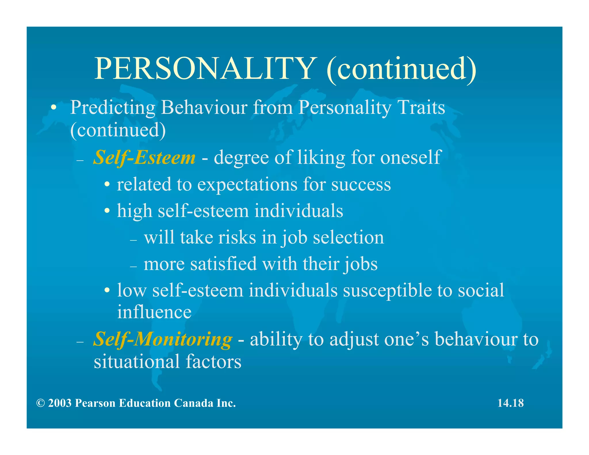 © 2003 Pearson Education Canada Inc.
PERSONALITY (continued)
• Predicting Behaviour from Personality Traits
(continued)
– Self-Esteem - degree of liking for oneself
• related to expectations for success
• high self-esteem individuals
– will take risks in job selection
– more satisfied with their jobs
• low self-esteem individuals susceptible to social
influence
– Self-Monitoring - ability to adjust one’s behaviour to
situational factors
14.18
 