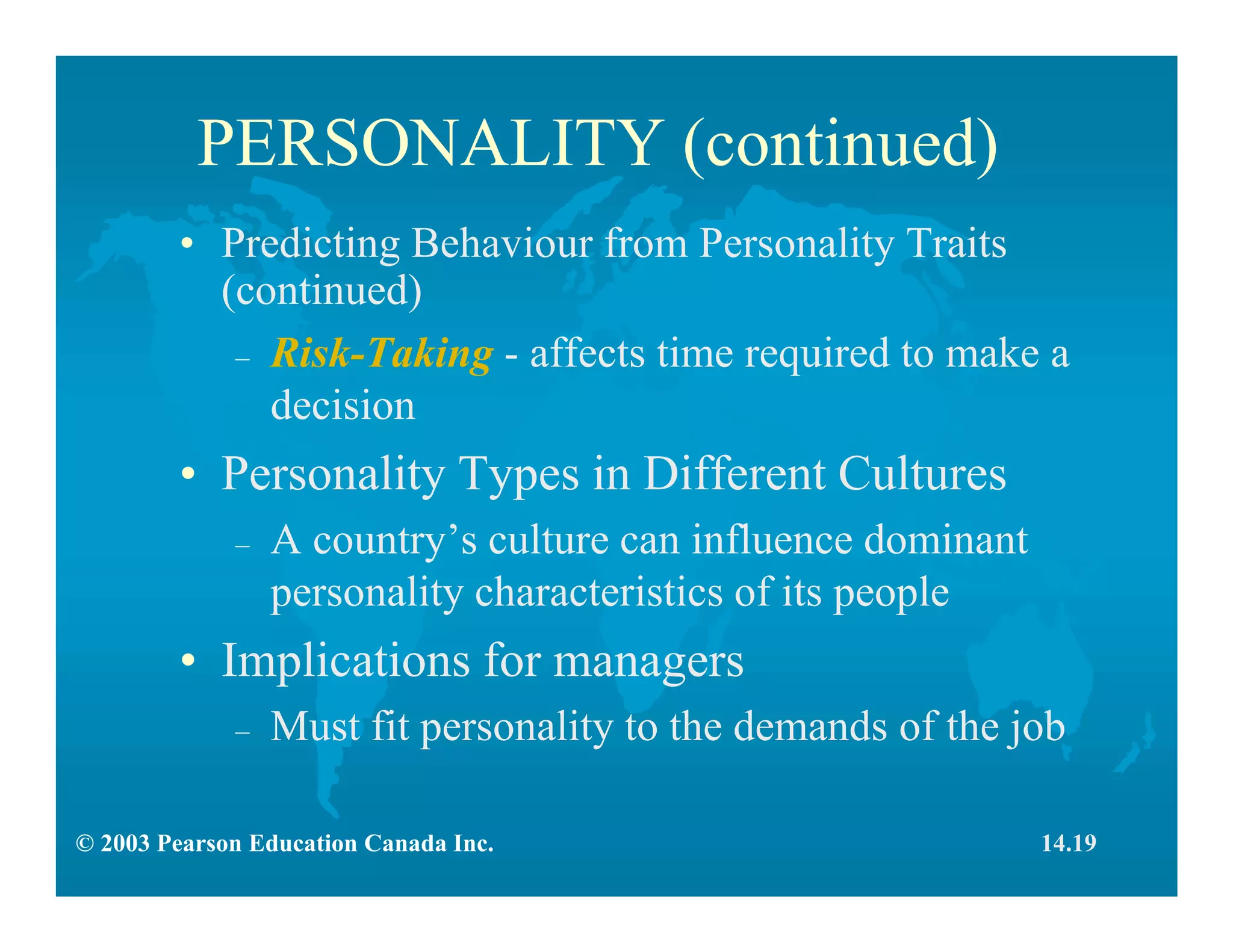 © 2003 Pearson Education Canada Inc.
PERSONALITY (continued)
• Predicting Behaviour from Personality Traits
(continued)
– Risk-Taking - affects time required to make a
decision
• Personality Types in Different Cultures
– A country’s culture can influence dominant
personality characteristics of its people
• Implications for managers
– Must fit personality to the demands of the job
14.19
 