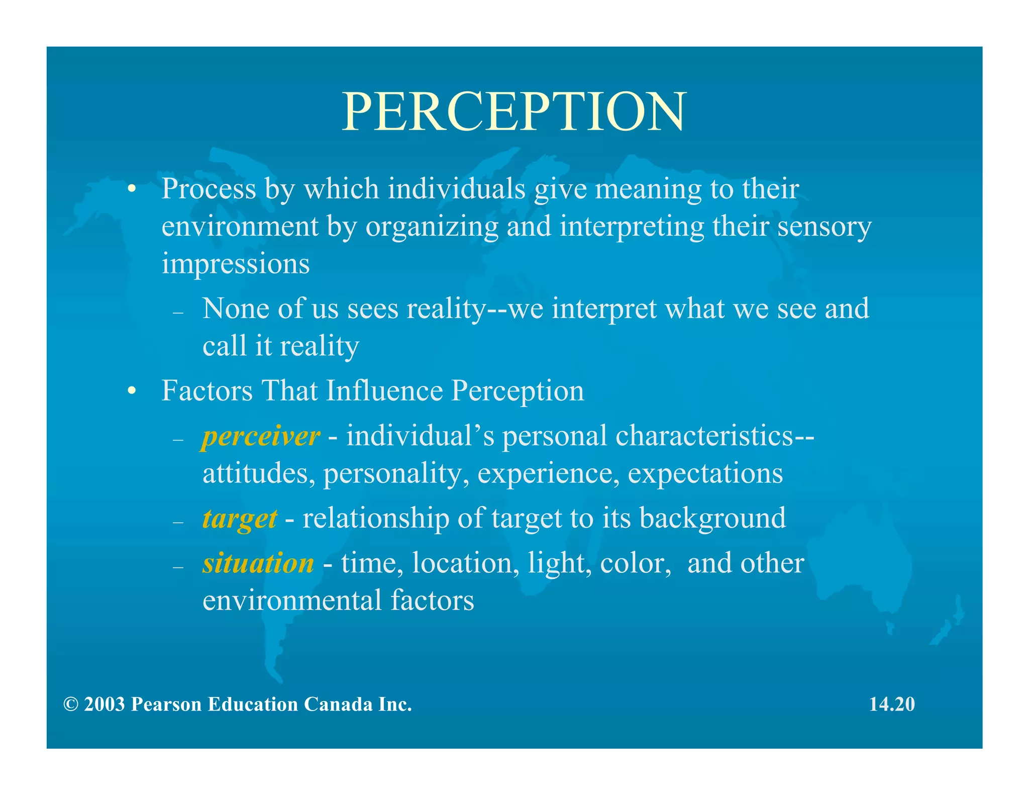 © 2003 Pearson Education Canada Inc.
PERCEPTION
• Process by which individuals give meaning to their
environment by organizing and interpreting their sensory
impressions
– None of us sees reality--we interpret what we see and
call it reality
• Factors That Influence Perception
– perceiver - individual’s personal characteristics--
attitudes, personality, experience, expectations
– target - relationship of target to its background
– situation - time, location, light, color, and other
environmental factors
14.20
 
