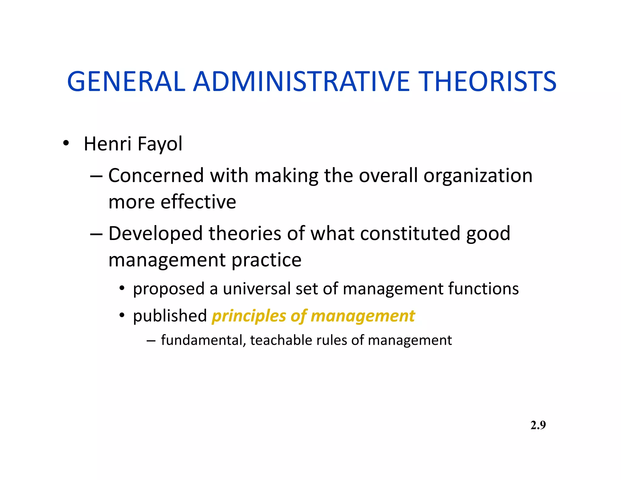 GENERAL ADMINISTRATIVE THEORISTS
• Henri Fayol
– Concerned with making the overall organization
more effective
– Developed theories of what constituted good
management practice
• proposed a universal set of management functions
• published principles of management
– fundamental, teachable rules of management
2.9
 