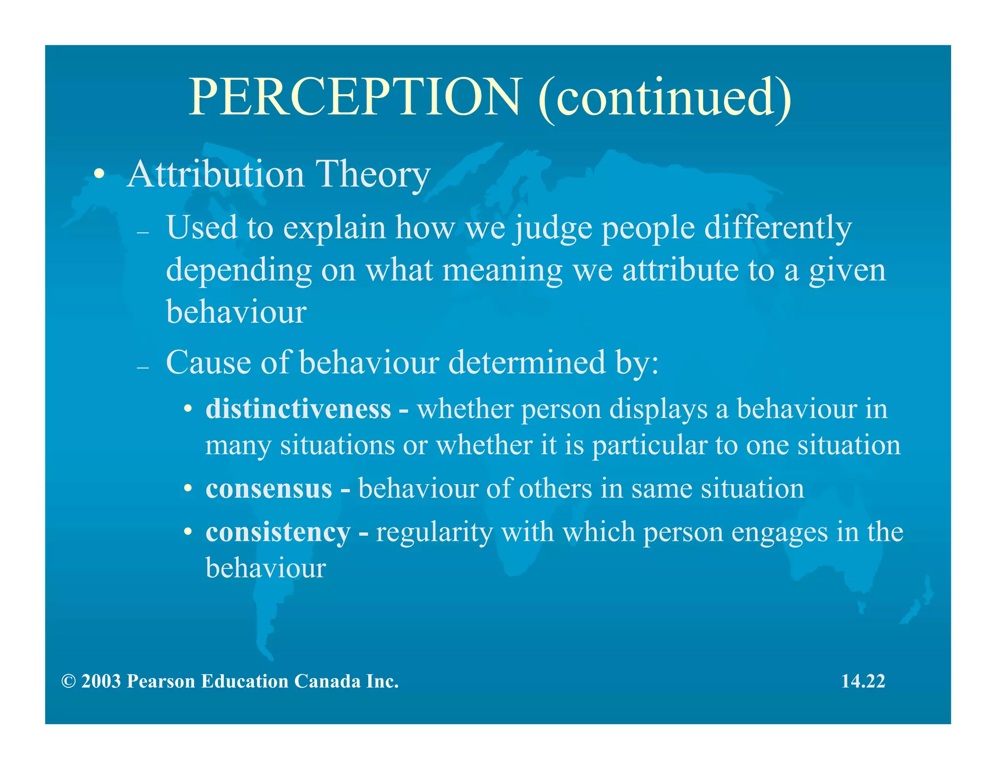 © 2003 Pearson Education Canada Inc.
PERCEPTION (continued)
• Attribution Theory
– Used to explain how we judge people differently
depending on what meaning we attribute to a given
behaviour
– Cause of behaviour determined by:
• distinctiveness - whether person displays a behaviour in
many situations or whether it is particular to one situation
• consensus - behaviour of others in same situation
• consistency - regularity with which person engages in the
behaviour
14.22
 